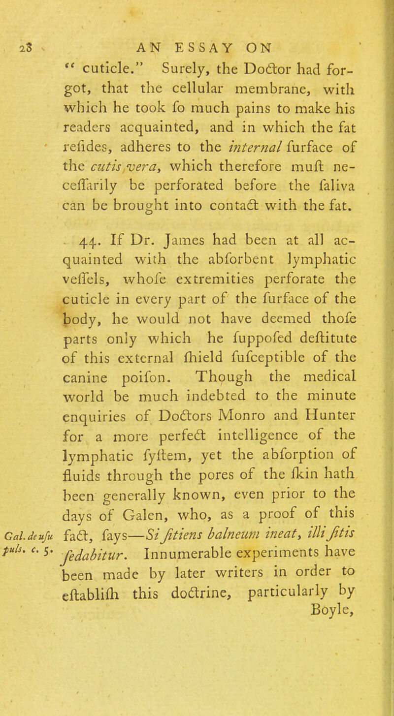  cuticle. Surely, the Doctor had for- got, that the cellular membrane, with which he took fo much pains to make his readers acquainted, and in which the fat refides, adheres to the internal furface of the cutis vera, which therefore muft ne- ceffarily be perforated before the faliva can be brought into contact with the fat. . 44. If Dr. James had been at all ac- quainted with the abforbent lymphatic veffels, whofe extremities perforate the cuticle in every part of the furface of the body, he would not have deemed thofe parts only which he fuppofed destitute of this external fhield fufceptible of the canine poifon. Though the medical world be much indebted to the minute enquiries of Doctors Monro and Hunter for a more perfect intelligence of the lymphatic fyftem, yet the abforption of fluids through the pores of the fkin hath been generally known, even prior to the days of Galen, who, as a proof of this GalJeufu fact, fays—SiJitiens balneum ineat, illijitis c- 5- jedabitur. Innumerable experiments have been made by later writers in order to cftablifti this doctrine, particularly by Boyle,