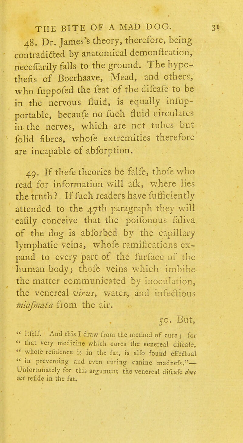 48. Dr. James's theory, therefore, being contradicted by anatomical demonstration, neceffarily falls to the ground. The hypo- thecs of Boerhaave, Mead, and others, who fuppofed the feat of the difeafe to be in the nervous fluid, is equally infup- portable, becaufe no fuch fluid circulates in the nerves, which are not tubes but folid fibres, whofe extremities therefore are incapable of abforption. 49. If thefe theories be falfe, thofe who read for information will afk, where lies the truth ? If fuch readers have fufficiently attended to the 47th paragraph they will eafily conceive that the poifonous faliva of the dog is abforbed by the capillary lymphatic veins, whofe ramifications ex- pand to every part of the furface of the human body; thofe veins which imbibe the matter communicated by inoculation, the venereal virus, water, and infectious miafmata from the air. 50. But, itfelf. And this I draw from the method of cure ; for that very medicine which cures the venereal difeafe, *« whofe refidehce is in the fat, is alfo found effedtual in preventing and even curing canine madnefs.— Unfortunately for this argument the venereal difeafe does not refide in the fat.