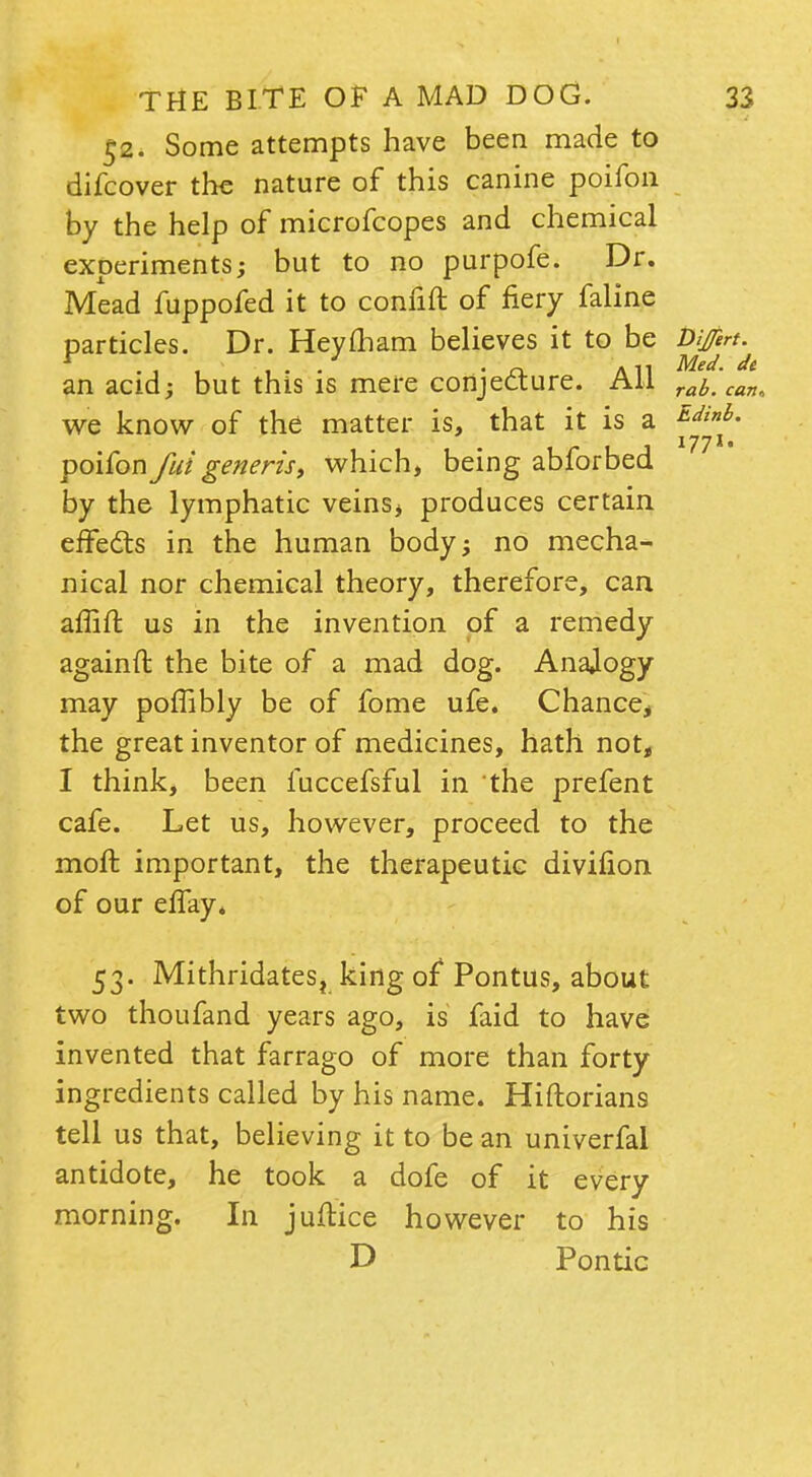 52. Some attempts have been made to difcover the nature of this canine poifon by the help of microfcopes and chemical experiments; but to no purpofe. Dr. Mead fuppofed it to confift of fiery faline particles. Dr. Hey mam believes it to be Ditfert. ... , • • • o. Aii Med. de an acid; but this is mere conjecture. All rab.can we know of the matter is, that it is a Edinh- poifon fui generisy which, being abforbed by the lymphatic veins* produces certain effects in the human body; no mecha- nical nor chemical theory, therefore, can affift us in the invention of a remedy againft the bite of a mad dog. Anajogy may poffibly be of fome ufe. Chance, the great inventor of medicines, hath not, I think, been fuccefsful in the prefent cafe. Let us, however, proceed to the moft important, the therapeutic divifion of our effay* 53. Mithridatest king of* Pontus, about two thoufand years ago, is faid to have invented that farrago of more than forty ingredients called by his name. Hiftorians tell us that, believing it to be an univerfal antidote, he took a dofe of it every morning. In juftice however to his D Pontic