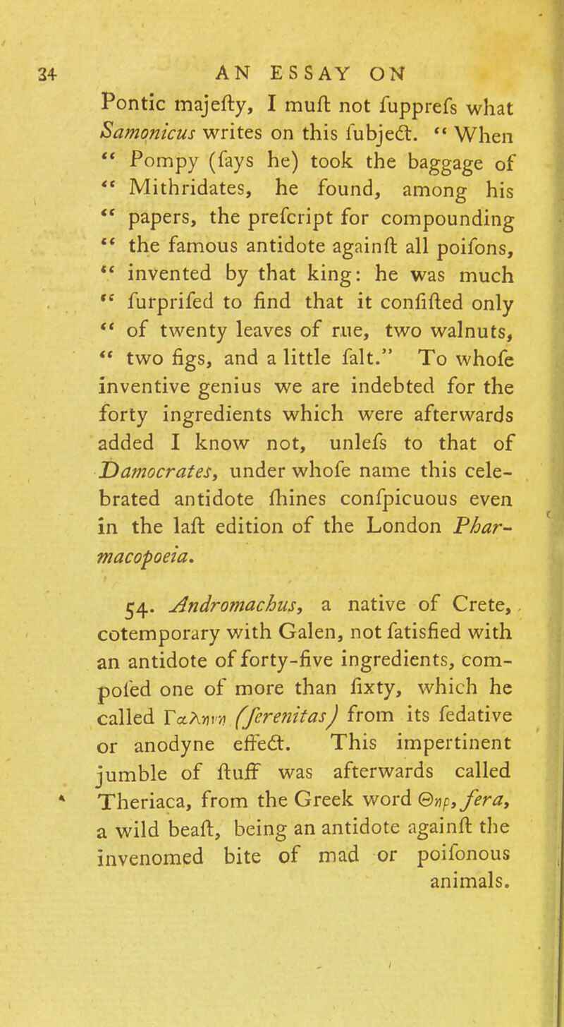 Pontic majefty, I muff not fupprefs what Samonicus writes on this fubjecl.  When  Pompy (fays he) took the baggage of  Mithridates, he found, among his  papers, the prefcript for compounding  the famous antidote againft all poifons,  invented by that king: he was much te furprifed to find that it confided only  of twenty leaves of rue, two walnuts,  two figs, and a little fait. To whofe inventive genius we are indebted for the forty ingredients which were afterwards added I know not, unlefs to that of Damocrates, under whofe name this cele- brated antidote mines confpicuous even in the laft edition of the London Phar- macopoeia. 54. Andromachus, 2. native of Crete, cotemporary with Galen, not fatisfied with an antidote of forty-five ingredients, com- poled one of more than fixty, which he called rVAww (ferenitas) from its fedative or anodyne effect. This impertinent jumble of fluff was afterwards called Theriaca, from the Greek word ©np,fera, a wild beaft, being an antidote againft the invenomed bite of mad or poifonous animals.
