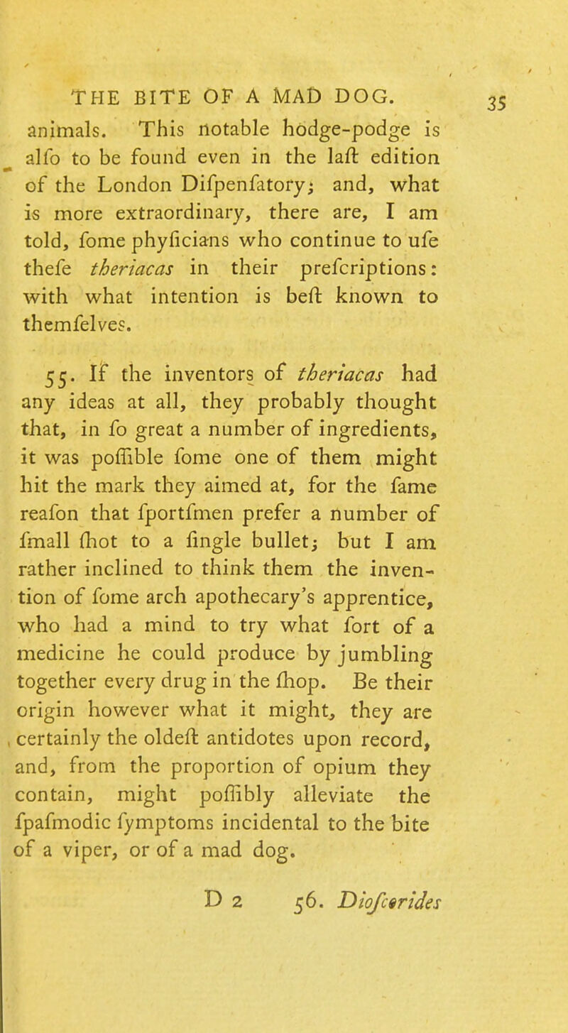 animals. This notable hodge-podge is alio to be found even in the laft edition of the London Difpenfatoryj and, what is more extraordinary, there are, I am told, fome phyficians who continue to ufe thefe theriacas in their prefcriptions: with what intention is beft known to themfelves. 55. If the inventors of theriacas had any ideas at all, they probably thought that, in fo great a number of ingredients, it was poffible fome one of them might hit the mark they aimed at, for the fame reafon that fportfmen prefer a number of fmall (hot to a fingle bullet; but I am rather inclined to think them the inven- tion of fome arch apothecary's apprentice, who had a mind to try what fort of a medicine he could produce by jumbling together every drug in the mop. Be their origin however what it might, they are , certainly the oldeft antidotes upon record, and, from the proportion of opium they contain, might poffibly alleviate the fpafmodic fymptoms incidental to the bite of a viper, or of a mad dog. D 2 56. Diofcerides