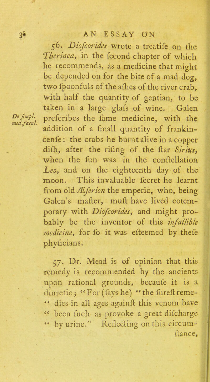 56. Diofcorides wrote a treatife on the T&eriaca, in the fecond chapter of which he recommends, as a medicine that might be depended on for the bite of a mad dog, . two fpoonfuls of the afhes of the river crab, with half the quantity of gentian, to be taken in a large glafs of wine. Galen }i'fmpl. prefcribes the fame medicine, with the ea.facul. * ' . . addition of a fmall quantity of frankin- cenfe: the crabs he burnt alive in a copper dim, after the rifing of the ftar Sirius, when the fun was in the conftellation Leo, and on the eighteenth day of the moon. This invaluable fecret he learnt from old JEferion the emperic, who, being Galen's matter, muft have lived cotem- porary with Diofcorides, and might pro- bably be the inventor of this infallible medicine, for fo it was efteemed by thefe phyficians. 57. Dr. Mead is of opinion that this remedy is recommended by the ancients upon rational grounds, becaufe it is a diuretic; For (fays-he) the fureftreme-  dies in all ages againft this venom have  been fucb as provoke a great difcharge  by urine. Reflecting on this circum- ftance,