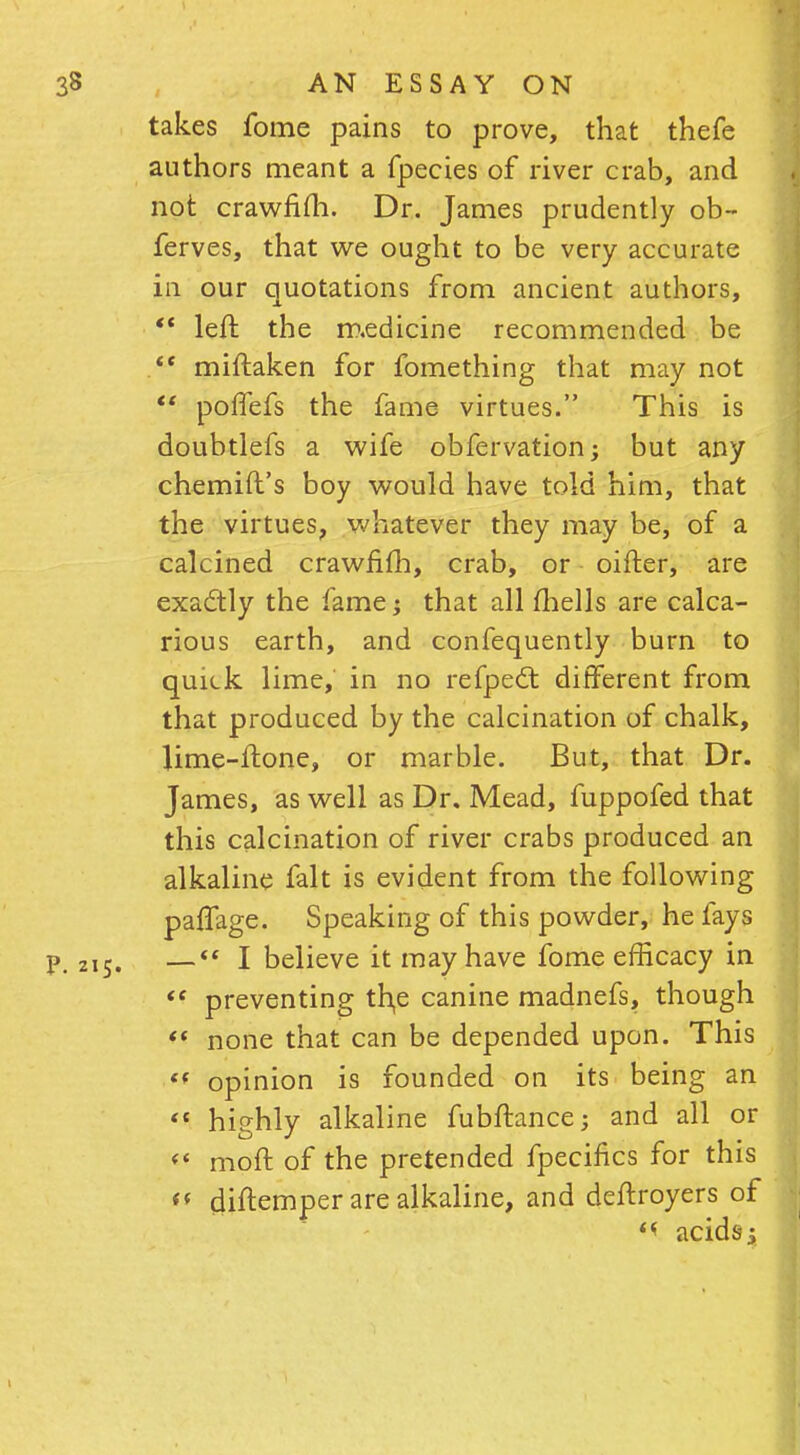 takes fome pains to prove, that thefe authors meant a fpecies of river crab, and not crawfim. Dr. James prudently ob- ferves, that we ought to be very accurate in our quotations from ancient authors, left the m.edicine recommended be . miftaken for fomething that may not pofTefs the fame virtues. This is doubtlefs a wife obfervation -y but any chemift's boy would have told him, that the virtues, whatever they may be, of a calcined crawfiih, crab, or oifter, are exadtly the fame; that all fhells are calca- rious earth, and confequently burn to quick lime, in no refpect different from that produced by the calcination of chalk, lime-Hone, or marble. But, that Dr. James, as well as Dr. Mead, fuppofed that this calcination of river crabs produced an alkaline fait is evident from the following paffage. Speaking of this powder, he fays P. 215. — I believe it may have fome efficacy in preventing th,e canine madnefs, though none that can be depended upon. This (f opinion is founded on its being an highly alkaline fubftance; and all or <' moft of the pretended fpecifics for this diftemper are alkaline, and deftroyers of '< acids;