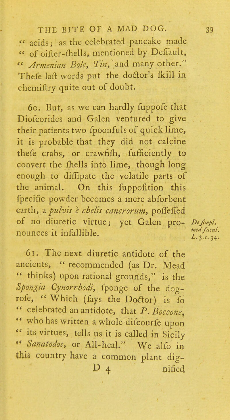  acids; as the celebrated pancake made  of oifter-fhells, mentioned by Deflault,  Armenian Bok, Tm, .and many other. Thefe laft words put the do&or's fkill in chemiftry quite out of doubt. 60. But, as we can hardly fuppofe that Diofcorides and Galen ventured to give their patients two fpoonfuls of quick lime, it is probable that they did not calcine thefe crabs, or crawfifh, fufficiently to convert the fhells into lime, though long enough to diflipate the volatile parts of the animal. On this fuppofition this fpecific powder becomes a mere abforbent earth, a puhis e chelis cancrorum, poffefled of no diuretic virtue; yet Galen pro- Defimpl. nounces it infallible. 7ifTT, 61. The next diuretic antidote of the ancients,  recommended (as Dr. Mead  thinks) upon rational grounds, is the Spongia Cynorrhodi, fponge of the dog- rofe, '< Which (fays the Dotfor) is fo  celebrated an antidote, that P. Boccone,  who has written a whole difcourfe upon V its virtues, tells us it is called in Sicily  Sanatodos, or All-heal. We alfo in this country have a common plant dig- D 4 niried