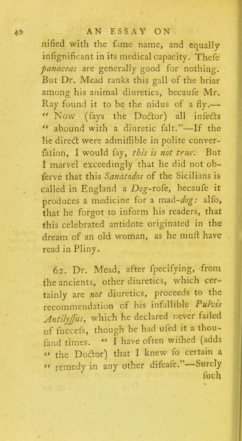 nified with the fame name, and equally infignificant in its medical capacity. Thefc panaceas are generally good for nothing. But Dr. Mead ranks this gall of the briar among his animal diuretics, becaufe Mr. Ray found it to be the nidus of a fly.—■  Now (fays the Doctor) all infects  abound with a diuretic fait.—If the lie direct were admiffible in polite conver- fation, I would fay, this is not true: But I marvel exceedingly that he did not ob- ferve that this Sanatodos of the Sicilians is called in England a D^-rofe, becaufe it produces a medicine for a mad-dog: alfo, that he forgot to inform his readers, that this celebrated antidote originated in the dream of an old woman, as he muft have read in Pliny. 62. Dr. Mead, after fpecifying, from the ancients, other diuretics, which cer- tainly are not diuretics, proceeds to the recommendation of his infallible Pufais Antilyffus, which he declared never failed of fuccefs, though he had ufed it a thou- fand times.  I have often wifhed (adds  the Doctor) that I knew fo certain a «* remedy in any other difeafe.—Surely fuch