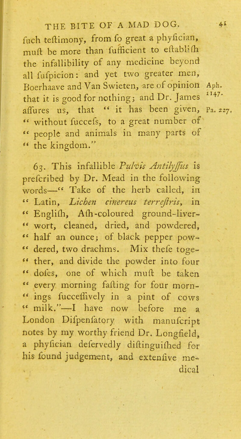 fuch teftimony, from fo great a phyfician, muft be more than fufficient to eftabl:m the infallibility of any medicine beyond all fufpicion: and yet two greater men, Boerhaave and Van Swieten, are of opinion APh. that it is good for nothings and Dr. James II47* affures us, that  it has been given, pa. 227.  without fuccefs, to a great number of  people and animals in many parts of  the kingdom. 63. This infallible Puhis Antilyjfus is prefcribed by Dr. Mead in the following words— Take of the herb called, in Latin, Lichen cifiereus terrejiris, in  Englifh, Am-coloured ground-liver- *' wort, cleaned, dried, and powdered,  half an ounce; of black pepper pow-  dered, two drachms. Mix thefe toge- *' ther, and divide the powder into four ** dofes, one of which muft be taken  every morning fafting for four morn- (t ings fuccelfively in a pint of cows milk.—I have now before me a London Difpenfatory with manufcript notes by my worthy friend Dr. Longfield, a phyfician defervedly diftinguifhed for his found judgement, and extenfive me- dical