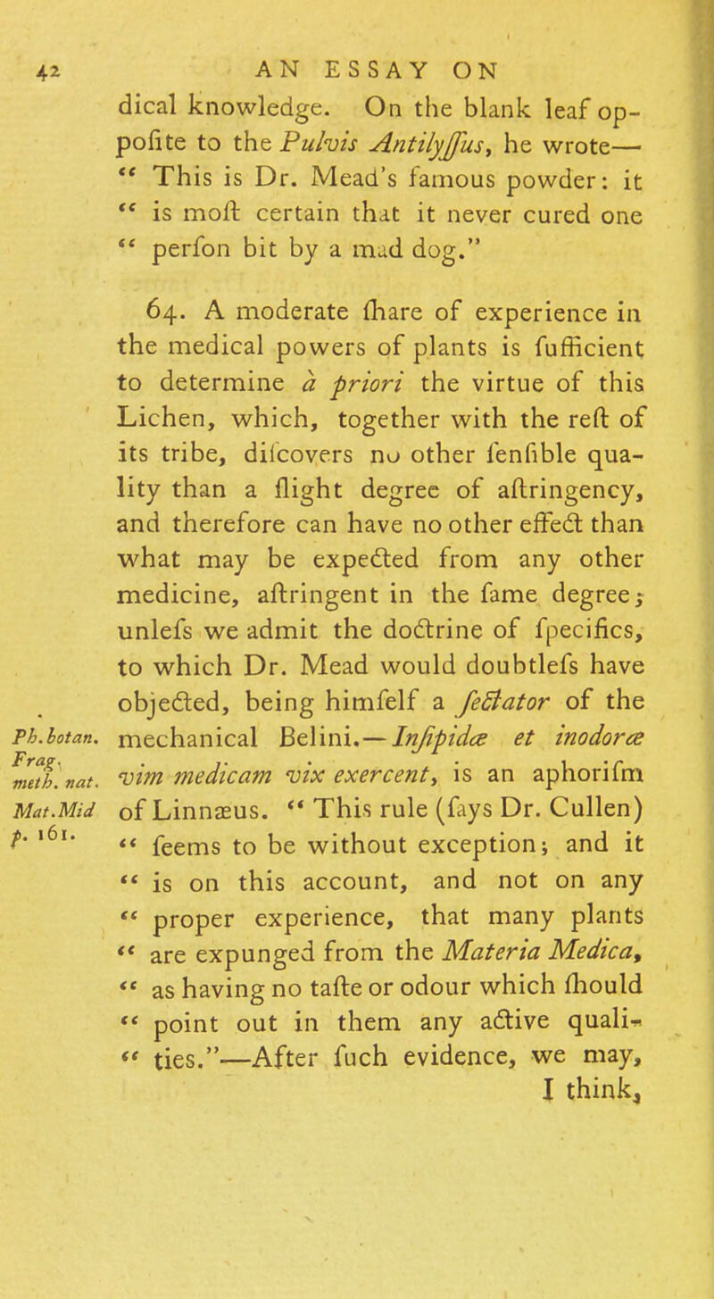 dical knowledge. On the blank leaf op- pofite to the Pulvis Antilyjjus, he wrote—  This is Dr. Mead's famous powder: it  is mod certain that it never cured one  perfon bit by a mad dog. 64. A moderate (hare of experience in the medical powers of plants is fufEcient to determine a priori the virtue of this Lichen, which, together with the reft of its tribe, diicovers no other lenfible qua- lity than a flight degree of aflringency, and therefore can have no other effect than what may be expected from any other medicine, aftringent in the fame degree; unlefs we admit the doctrine of fpecifics, to which Dr. Mead would doubtlefs have objected, being himfelf a JeSiator of the Ph.hotan. mechanical Belini.—Injipidcs et inodorce metflnat. vim medic am vix exercent, is an aphorifm Mat.Mid of Linnasus. *' This rule (fays Dr. Cullen) ^' l6l#  feems to be without exception; and it  is on this account, and not on any  proper experience, that many plants *' are expunged from the Materia Medica,  as having no tafte or odour which mould '« point out in them any active quali* *< ties.—After fuch evidence, we may, I think,