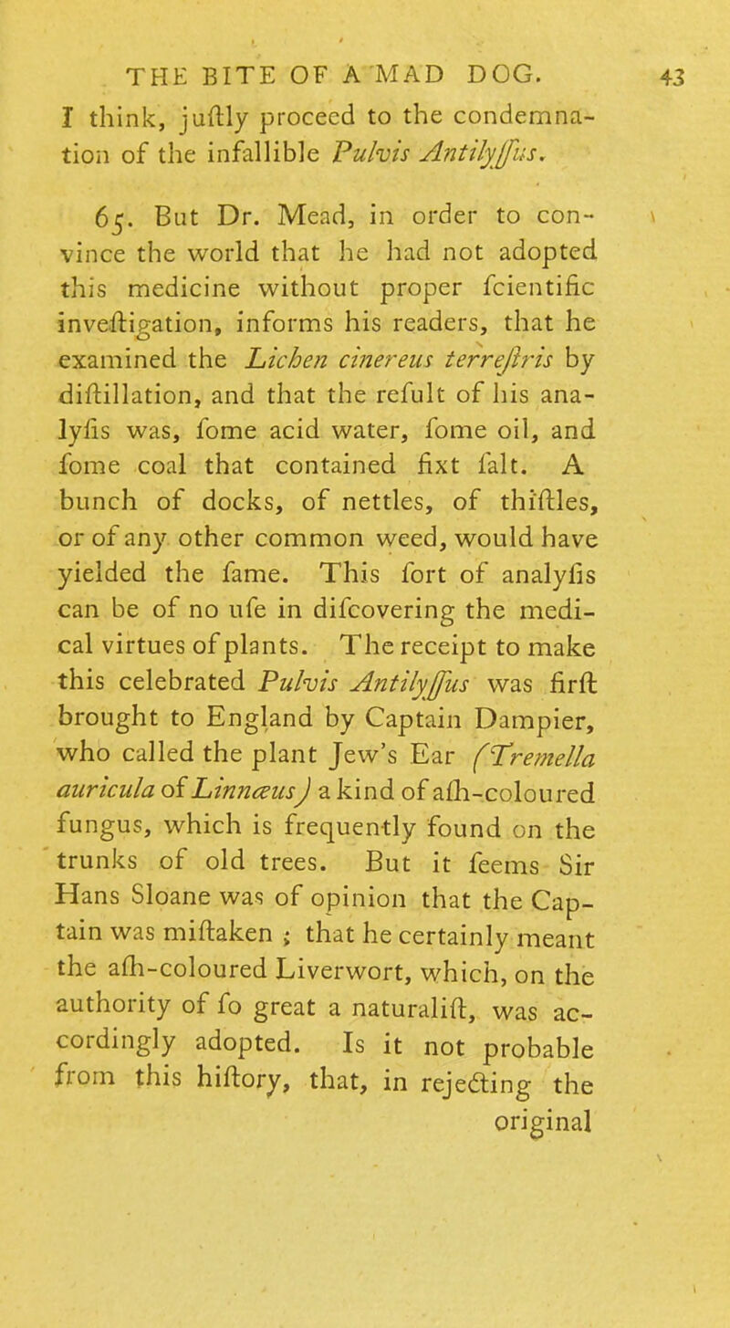 I think, juftly proceed to the condemna- tion of the infallible Pulvis Antilyjfus. 65. But Dr. Mead, in order to con- vince the world that he had not adopted this medicine without proper fcientific inveftigation, informs his readers, that he examined the Lichen cinereus terrejlris by diftillation, and that the refult of his ana- lyfis was, fome acid water, fome oil, and fome coal that contained fixt fait. A bunch of docks, of nettles, of thirties, or of any other common weed, would have yielded the fame. This fort of analyfis can be of no ufe in difcovering the medi- cal virtues of plants. The receipt to make this celebrated Puhis Antilyjfus was firft brought to England by Captain Dampier, who called the plant Jew's Ear fTremella auricula of LinnmisJ a kind of afh-coloured fungus, which is frequently found on the trunks of old trees. But it feems Sir Hans Sloane was of opinion that the Cap- tain was miftaken ; that he certainly meant the afh-coloured Liverwort, which, on the authority of fo great a naturalift, was ac- cordingly adopted. Is it not probable from this hiftory, that, in rejecting the original