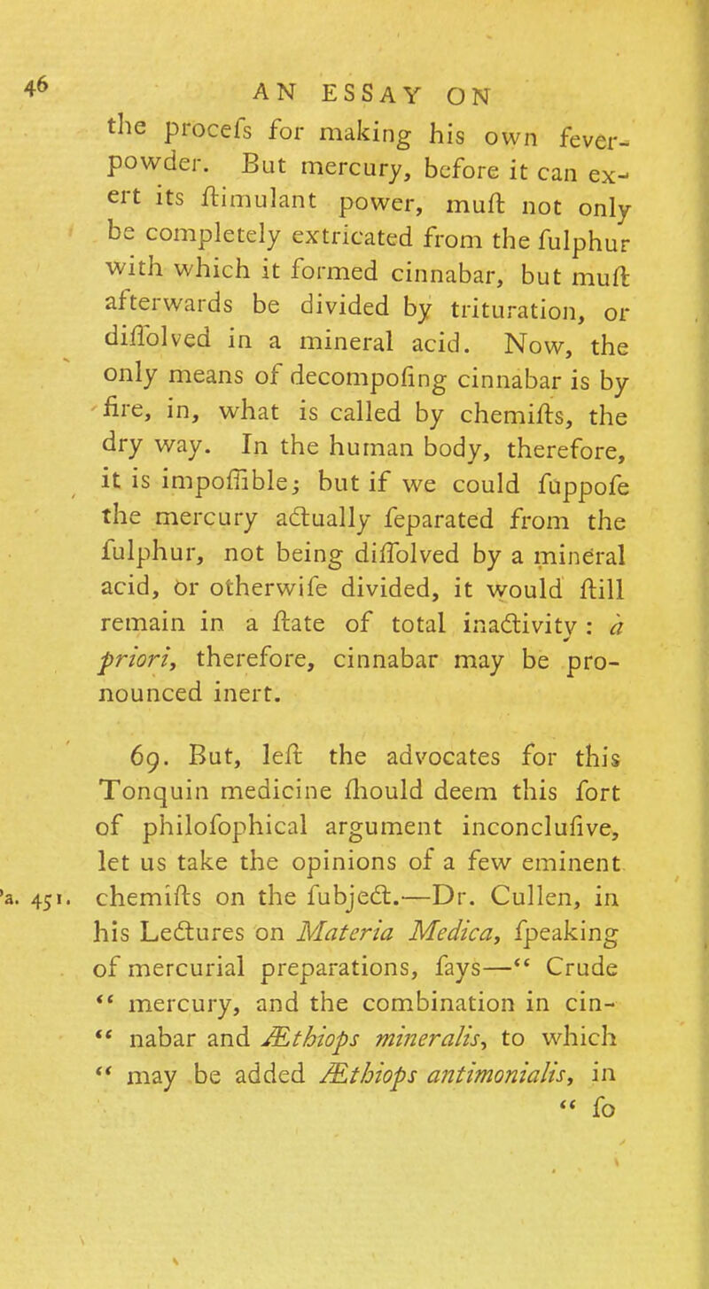 the procefs for making his own fever- powder. But mercury, before it can ex- ert its ftimulant power, muft not only be completely extricated from the fulphur with which it formed cinnabar, but muft afterwards be divided by trituration, or diftblved in a mineral acid. Now, the only means of decompofing cinnabar is by fire, in, what is called by chemifts, the dry way. In the human body, therefore, it is impoffible; but if we could fuppofe the mercury actually feparated from the fulphur, not being diftblved by a mineral acid, Or otherwife divided, it would ftill remain in a ftate of total inactivity : a priori, therefore, cinnabar may be pro- nounced inert. 69. But, left the advocates for this Tonquin medicine mould deem this fort of philofophical argument inconclufive, let us take the opinions of a few eminent chemifts on the fubjecT:.—Dr. Cullen, in his Lectures on Materia Medica, fpeaking of mercurial preparations, fays— Crude  mercury, and the combination in cin-  nabar and JEthiops miner alts, to which  may be added JEthiops antimonialis; in  fo