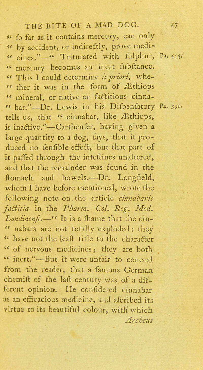  fo far as it contains mercury, can only  by accident, or indirectly, prove medi-  cines.— Triturated with fulphur, Pa. 444/ <c mercury becomes an inert fubftance.  This I could determine a priori, whe- '« ther it was in the form of iEthiops  mineral, or native or factitious cinna-  bar.—Dr. Lewis in his Difpenfatory Pa. 331- tells us, that  cinnabar, like iEthiops, is inactive.—Cartheufer, having given a large quantity to a dog, fays, that it pro- duced no fenfible effect, but that part of it palfed through the interlines unaltered, and that the remainder was found in the ftomach and bowels.—Dr. Longfield, whom I have before mentioned, wrote the following note on the article cinnabaris faSiitia in the Pharm. Col. Reg. Med. Londinenjis— It is a fhame that the cin-  nabars are not totally exploded : they  have not the leaft title to the character  of nervous medicines; they are both  inert.—But it were unfair to conceal from the reader, that a famous German chemift of the laft century was of a dif- ferent opinion*. He confidered cinnabar as an efficacious medicine, and afcribed its virtue to its beautiful colour, with which Archeus