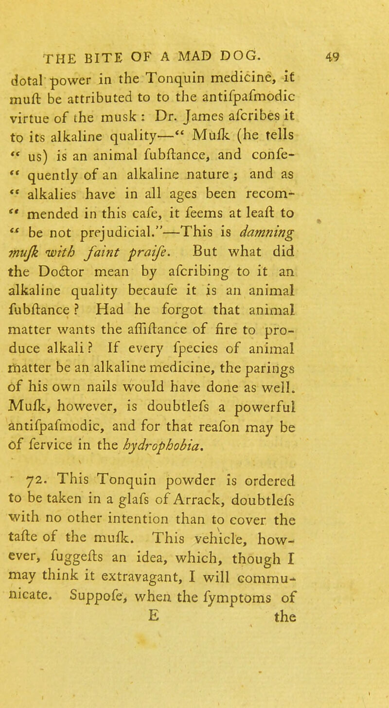 dotal power in the Tonquin medicine, it muft be attributed to to the antifpafmodic virtue of the musk : Dr. James afcribes it to its alkaline quality— Mufk (he tells  us) is an animal fubftance, and confe-  quently of an alkaline nature ; and as  alkalies have in all ages been recom-  mended in this cafe, it feems at leaft to  be not prejudicial.—This is damning mufk with faint praife. But what did the Doctor mean by afcribing to it an alkaline quality becaufe it is an animal fubftance ? Had he forgot that animal matter wants the afliftance of fire to pro- duce alkali ? If every fpecies of animal matter be an alkaline medicine, the parings of his own nails would have done as well. Mufk, however, is doubtlefs a powerful antifpafmodic, and for that reafon may be of fervice in the hydrophobia. 72. This Tonquin powder is ordered to be taken in a glafs of Arrack, doubtlefs with no other intention than to cover the tafte of the mufk. This vehicle, how- ever, fuggefts an idea, which, though I may think it extravagant, I will commu- nicate. Suppofe, when the fymptoms of E the