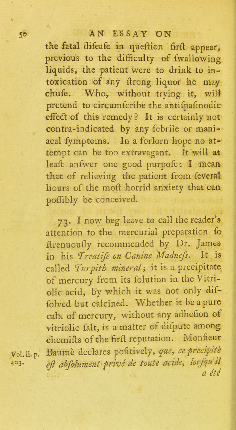 the fatal difeafe in queftion firft appear, previous to the difficulty of fwallowing liquids, the patient were to drink to in- toxication of any ftrong liquor he may chufe. Who, without trying it, will pretend to circumfcribe the antifpafmodic effedt of this remedy ? It is certainly not contra-indicated by any febrile or mani- acal fymptoms. In a forlorn hope no at- tempt can be too extravagant. It will at leaft anfwer one good purpofe: I mean, that of relieving the patient from feveral hours of the moft horrid anxiety that can poffibly be conceived. 73. I now beg leave to call the reader's attention to the mercurial preparation fo ftrenuoufly recommended by Dr. James in his Treatife on Canine Madnefs. It is called ¥u)pith mineral it is a precipitate of mercury from its folution in the Vitri- olic acid, by which it was not only dif- folved but calcined. Whether it be a pure calx of mercury, without any adhefion of vitriolic fait, is a matter of difpute among chemifts of the firft reputation. Monfieur VoUi.p. Baume declares pofitively, que, ce precipite 4°3- eft abfo-hment prive de toute acide, lorfquil a etc