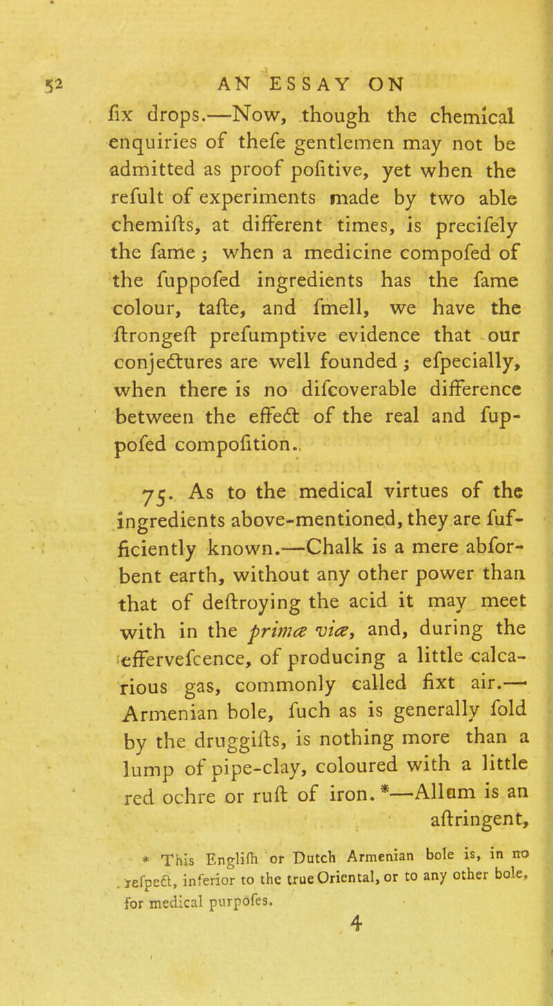 fix drops.—Now, though the chemical enquiries of thefe gentlemen may not be admitted as proof pofitive, yet when the refult of experiments made by two able chemifts, at different times, is precifely the fame; when a medicine compofed of the fuppofed ingredients has the fame colour, tafte, and fmell, we have the ftrongefr prefumptive evidence that our conjectures are well founded; efpecially, when there is no discoverable difference between the effect of the real and fup- pofed compoiition. 75. As to the medical virtues of the ingredients above-mentioned, they are fuf- ficiently known.—Chalk is a mere abfor- bent earth, without any other power than that of deftroying the acid it may meet with in the prima vice, and, during the effervefcence, of producing a little calca- rious gas, commonly called fixt air.—• Armenian bole, fuch as is generally fold by the druggifts, is nothing more than a lump of pipe-clay, coloured with a little red ochre or ruft of iron. *—Allam is an aflringent, * This Englilh or Dutch Armenian bole is, in no . jefpeft, inferior to the true Oriental, or to any other bole, for medical purpofes. 4