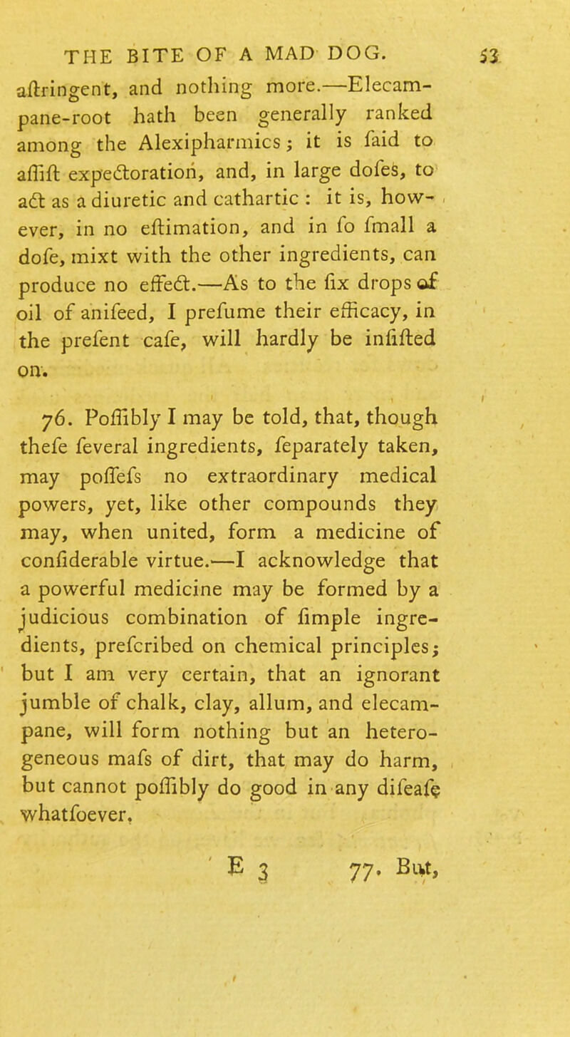 aftringent, and nothing more.—Elecam- pane-root hath been generally ranked among the Alexipharmics; it is faid to affift expectoration, and, in large dofes, to act as a diuretic and cathartic : it is, how- ever, in no eftimation, and in fo fmall a dofe, mixt with the other ingredients, can produce no effect.—As to the fix drops of oil of anifeed, I prefume their efficacy, in the prefent cafe, will hardly be infifted on. 76. Pofiibly I may be told, that, though thefe feveral ingredients, feparately taken, may poffefs no extraordinary medical powers, yet, like other compounds they may, when united, form a medicine of considerable virtue.—I acknowledge that a powerful medicine may be formed by a judicious combination of fimple ingre- dients, prefcribed on chemical principles; but I am very certain, that an ignorant jumble of chalk, clay, allum, and elecam- pane, will form nothing but an hetero- geneous mafs of dirt, that may do harm, but cannot poffibly do good in any difeafe whatfoever, E 3 77. But,