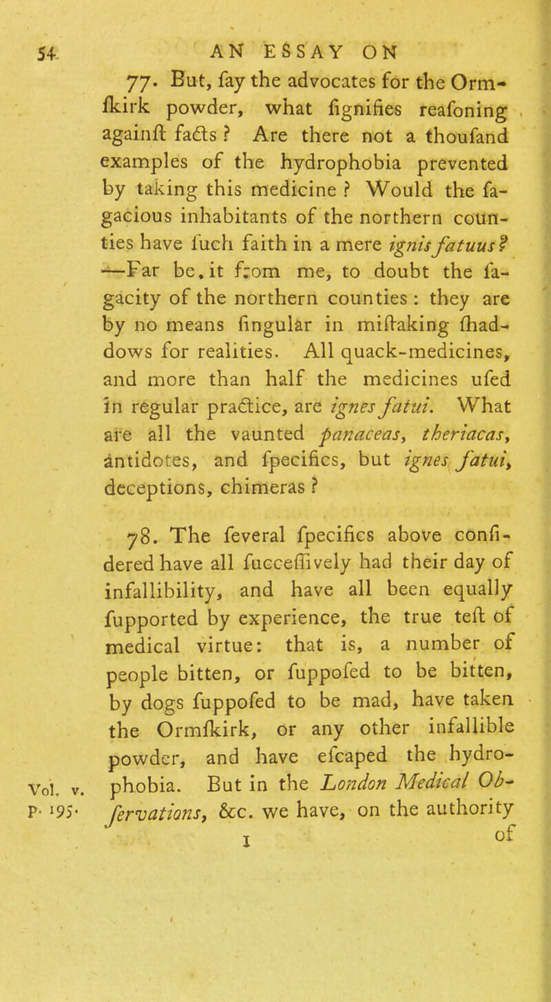 77. But, fay the advocates for the Orm- fkirk powder, what fignifies reafoning againft fads ? Are there not a thoufand examples of the hydrophobia prevented by taking this medicine ? Would the fa- gacious inhabitants of the northern coun- ties have fuch faith in a mere ignisfatuus? —Far be.it from me, to doubt the fa- gacity of the northern counties : they are by no means lingular in miftaking lhad- dows for realities. All quack-medicines, and more than half the medicines ufed In regular practice, are ignes fatui. What are all the vaunted panaceas, theriacas, antidotes, and fpecifics, but ignes fatui> deceptions, chimeras ? 78. The feveral fpecifics above confi- deredhave all fucceffively had their day of infallibility, and have all been equally fupported by experience, the true teft of medical virtue: that is, a number of people bitten, or fuppofed to be bitten, by dogs fuppofed to be mad, have taken the Ormfkirk, or any other infallible powder, and have efcaped the hydro- Voi. v. phobia. But in the London Medical Ob- p. 195. Jervations, &c. we have, on the authority 1