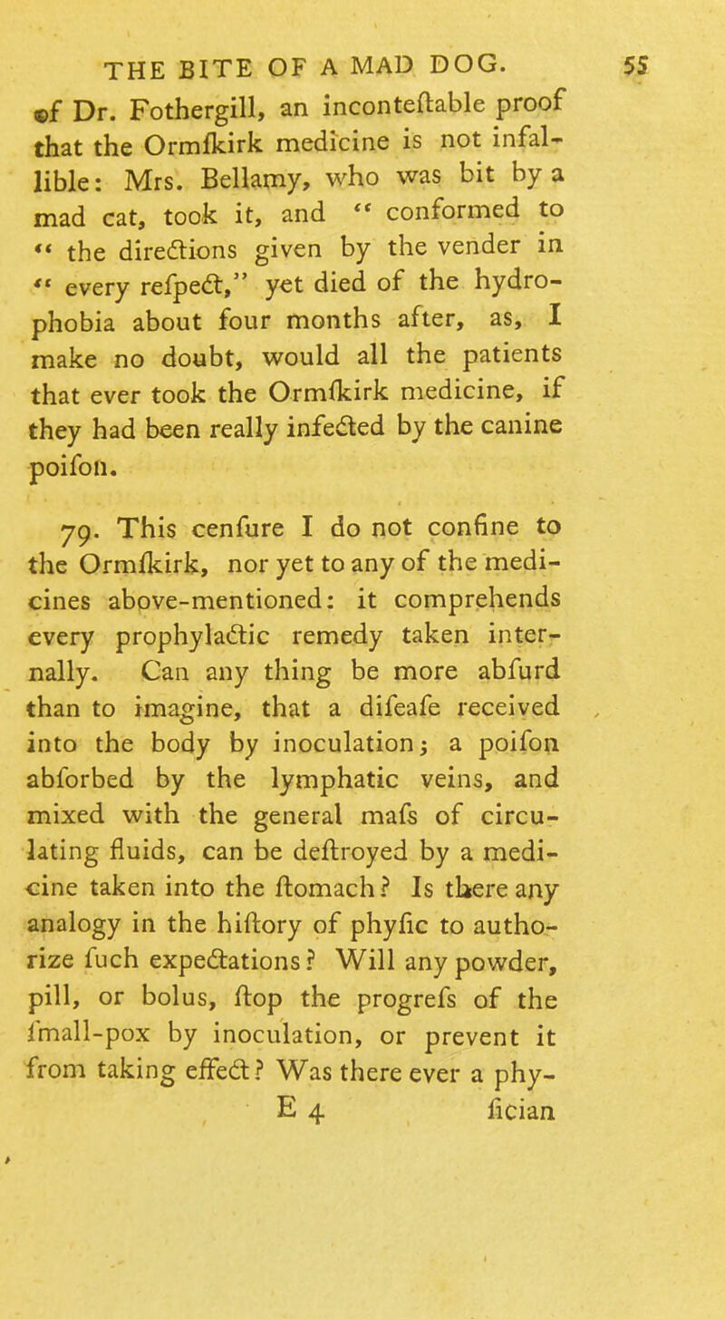 of Dr. Fothergill, an inconteftable proof that the Ormfkirk medicine is not infal- lible: Mrs. Bellamy, who was bit by a mad cat, took it, and  conformed to  the directions given by the vender in «f every refpect, y«t died of the hydro- phobia about four months after, as, I make no doubt, would all the patients that ever took the Ormfkirk medicine, if they had been really infected by the canine poifon. 79. This cenfure I do not confine to the Ormfkirk, nor yet to any of the medi- cines above-mentioned: it comprehends every prophylactic remedy taken inter- nally. Can any thing be more abfurd than to imagine, that a difeafe received into the body by inoculation -y a poifon abforbed by the lymphatic veins, and mixed with the general mafs of circu- lating fluids, can be deftroyed by a medi- cine taken into the ftomach? Is there any analogy in the hiftory of phyfic to autho- rize fuch expectations? Will any powder, pill, or bolus, flop the progrefs of the fmall-pox by inoculation, or prevent it from taking effect? Was there ever a phy- E 4 fician