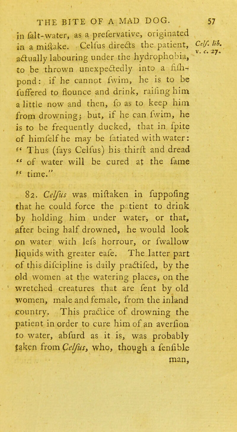 in falt-water, as a prefervative, originated in a miflake. Celfus directs the patient, Celf.lih, actually labouring under the hydrophobia, vc' 2?~ to be thrown unexpectedly into a fiih-i pond: if he cannot fwim, he is to be luffered to flounce and drink, railing him a little now and then, fo as to keep him from drownings but, if he can fwim, he is to be frequently ducked, that in fpite of himfelfhe may be fatiated with water: (t Thus (fays Celfus) bis thirft and dread  of water will be cured at the fame ff time. 82. Celfus was miftaken in fuppofing that he could force the p:tient to drink \)y holding him under water, or that, after being half drowned, he would look on water with lefs horrour, or fwallow Jiquids with greater eafe. The latter part of this difcipline is daily practifed, by the old women at the watering places, on the wretched creatures that are fent by old women, male and female, from the inland country. This practice of drowning the patient in order to cure him of an averlion to water, abfurd as it is, was probably faken from Celfus, who, though a fenfible man,