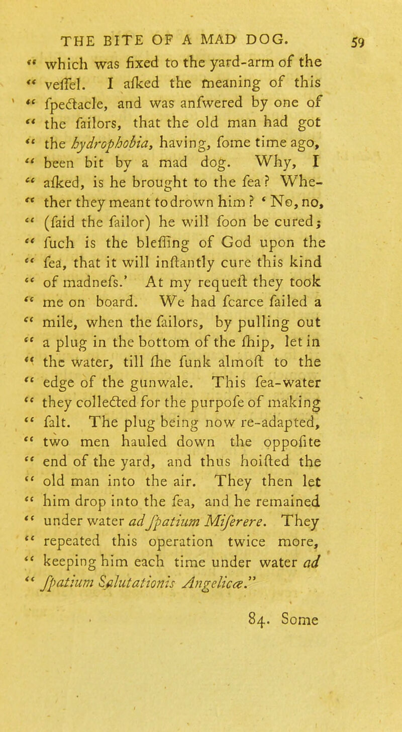 *• which was fixed to the yard-arm of the  veffel. I afked the meaning of this *' fpeclacle, and was anfwered by one of  the failors, that the old man had got  the hydrophobia, having, fome time ago,  been bit by a mad dog. Why, I  afked, is he brought to the fea? Whe- ** ther they meant to drown him ? 'No, no,  (faid the failor) he will foon be cured;  fuch is the bleffing of God upon the  fea, that it will inftantly cure this kind  of madnefs.' At my requeft they took  me on board. We had fcarce failed a et mile, when the failors, by pulling out  a plug in the bottom of the fhip, let in *' the water, till fhe funk almoft to the  edge of the gunwale. This fea-water u they colledled for the purpofe of making *' fait. The plug being now re-adapted,  two men hauled down the oppofite  end of the yard, and thus hoifted the  old man into the air. They then let  him drop into the fea, and he remained  under water adfpatium Miferere. They  repeated this operation twice more,  keeping him each time under water ad  fpathim Sflutatioms Angelica. 84. Some