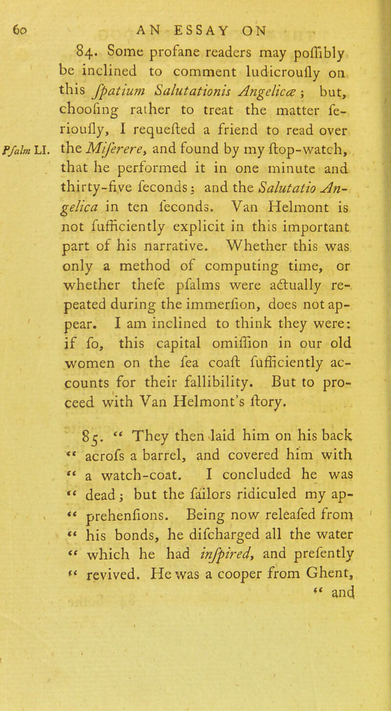 84. Some profane readers may poflibly be inclined to comment ludicroufly on this fpatium Salutationis Angelica but, choofing rather to treat the matter fe- rioufly, I requefted a friend to read over the Miferere> and found by my flop-watch, that he performed it in one minute and thirty-five feconds: and the Salutatio An- gelica in ten feconds. Van Helmont is not fufficiently explicit in this important part of his narrative. Whether this was only a method of computing time, or whether thefe pfalms were actually re- peated during the immerlion, does not ap- pear. I am inclined to think they were: if fo, this capital omiffion in our old women on the fea coaft fufficiently ac- counts for their fallibility. But to pro- ceed with Van Helmont's ftory. 85.  They then laid him on his back  acrofs a barrel, and covered him with  a watch-coat. I concluded he was  dead; but the failors ridiculed my ap- *' prehenfions. Being now releafed from  his bonds, he difcharged all the water  which he had infpiredt and prefently  revived. He was a cooper from Ghent, *« and