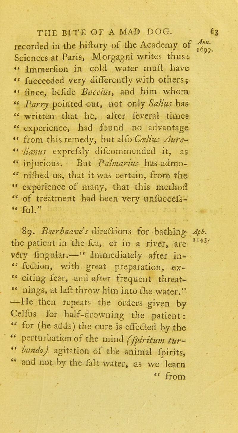recorded in the hiftory of the Academy of Sciences at Paris, Morgagni writes thus:  Immerlion in cold water muft have  fucceeded very differently with others ; *' iince, befide Baccius, and him whom  Parry pointed out, not only Salius has  written that he, after feveral times *' experience, had found no advantage from this remedy, but alfo Ccslius Aure-  Tiamis exprefsly difcommended it, as  injurious. But Paimarius has admo- te nimed us, that it was certain, from the '* experience of many, that this method  of treatment had been very unfuccefs- « ful. 89. Boerhaave s directions for bathing A the patient in the fea, or in a river, are 11 v£ry fingular.— Immediately after in-  fection, with great preparation, ex-  citing fear, and after frequent threat-  nings, at laft throw him into the water.'* ■—He then repeats the orders given by Celfus for half-drowning the patient:  for (he adds) the cure is effected by the  perturbation of the mind (fpiritum tur-  bandoj agitation of the animal fpirits,  and not by the fait water, as we learn  from