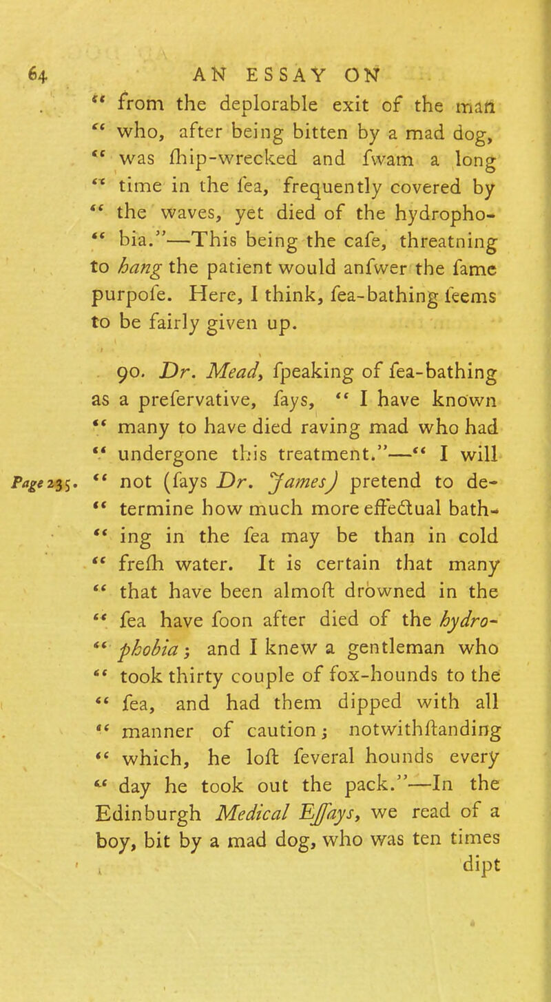  from the deplorable exit of the man  who, after being bitten by a mad dog,  was fhip-wrecked and fvvam a long sx time in the lea, frequently covered by  the waves, yet died of the hydropho-  bia.—This being the cafe, threatning to hang the patient would anfvver the fame purpofe. Here, I think, fea-bathing leems to be fairly given up. 90. Dr. Mead, fpeaking of fea-bathing as a prefervative, fays,  I have known  many to have died raving mad who had  undergone this treatment.— I will  not (fays Dr. JamesJ pretend to de-  termine how much more effectual bath-  ing in the fea may be than in cold  frelh water. It is certain that many  that have been almoft drowned in the  fea have foon after died of the hydro-  phobia, and I knew a gentleman who *' took thirty couple of fox-hounds to the  fea, and had them dipped with all  manner of caution; notwithstanding *( which, he loft feveral hounds every  day he took out the pack.—In the Edinburgh Medical EJfays, we read of a boy, bit by a mad dog, who was ten times dipt