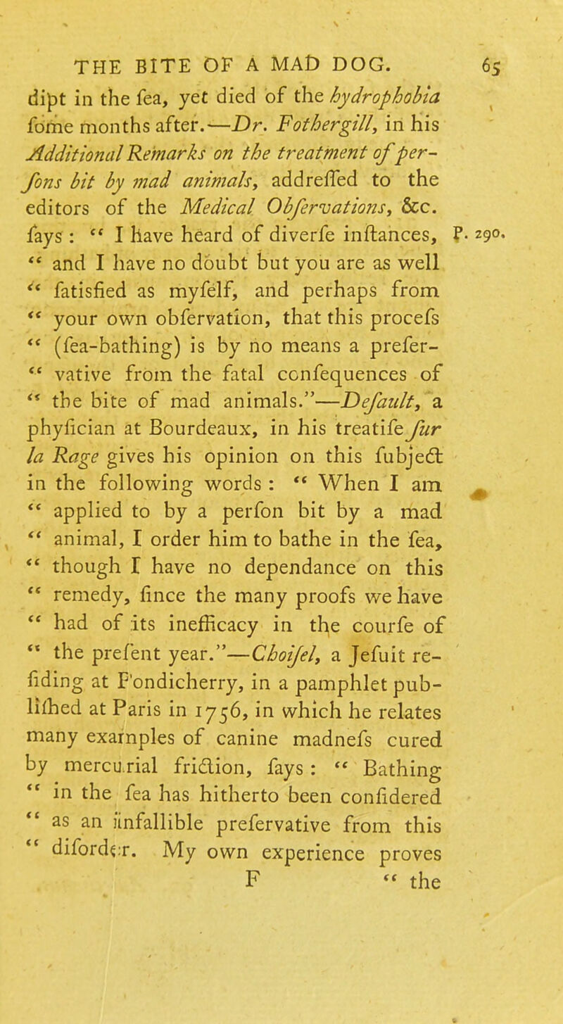 dipt in the fea, yet died of the hydrophobia fome months after.—Dr. F other gill, in his Additional Remarks on the treatment of per- sons bit by mad animals, addreffed to the editors of the Medical Observations, &c. fays : I have heard of diverfe in fiances, ?• 290.  and I have no doubt but you are as well  fatisfied as myfelf, and perhaps from  your own obfervation, that this procefs  (fea-bathing) is by no means a prefer-  vative from the fatal confequences of ** the bite of mad animals.—Default, a phylician at Bourdeaux, in his treatife fur la Rage gives his opinion on this fubject in the following words :  When I am  applied to by a perfon bit by a mad.  animal, I order him to bathe in the fea, *' though T have no dependance on this  remedy, fince the many proofs we have  had of its inefficacy in the courfe of  the prefent year.—Choi/el, a Jefuit re- fiding at Pondicherry, in a pamphlet pub- limed at Paris in 1756, in which he relates many examples of canine madnefs cured by mercu rial fridion, fays :  Bathing  m the fea has hitherto been confidered  as an iinfallible prefervative from this diforde:r. My own experience proves F  the