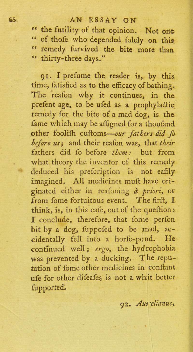  the futility of that opinion. Not one-  of thofe who depended folely on thit  remedy furvived the bite more than  thirty-three days. 91. I prefume the reader is, by this time, fatisfied as to the efficacy of bathing. The reafon why it continues, in the prefent age, to be ufed as a prophylactic remedy for the bite of a mad dog, is the fame which may be affigned for a thoufand other foolifh cuftoms—our fathers did fo before us; and their reafon was, that their fathers did fo before them: but from what theory the inventor of this remedy deduced his prefcription is not eafily imagined. All medicines mult, have ori- ginated either in reafoning <2 priori, or Jfrom fome fortuitous event. The firfl, I think, is, in this cafe, out of the quefKon :• I conclude, therefore, that fome perfon bit by a dog, fuppofed to be ;mad, ac- cidentally fell into a horfe-po-nd. He continued well; ergo, the hydrophobia was prevented by a ducking. The repu- tation of fome other medicines in conftant ufe for other difeafes is not a whit better fupported.