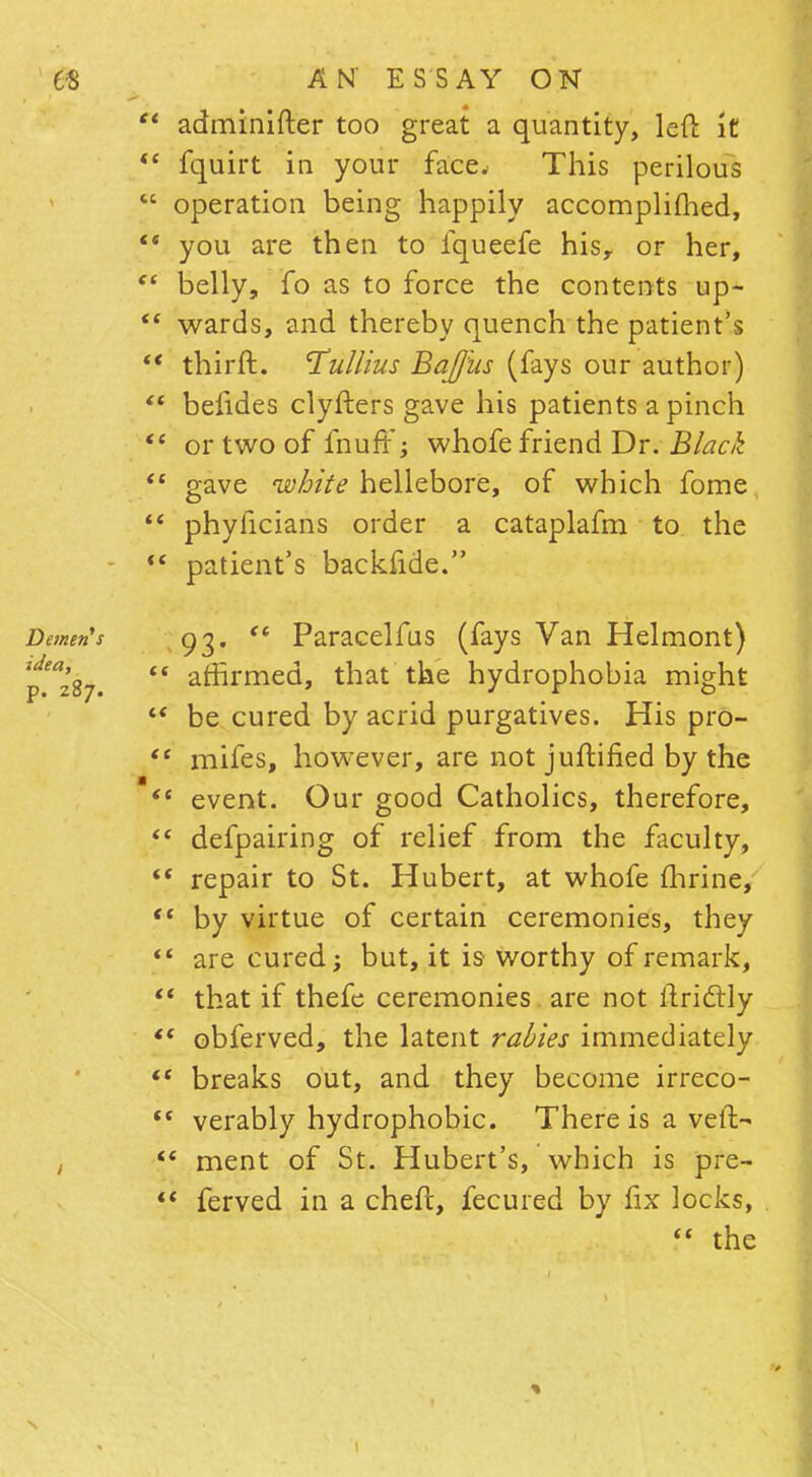  adminifter too great a quantity, left it  fquirt in your face. This perilous  operation being happily accomplimed,  you are then to fqueefe hisr or her,  belly, fo as to force the contents up-  wards, and thereby quench the patient's  thirft. Tullius BaJJiis (fays our author)  beiides clyfters gave his patients a pinch  or two of fnuffj whofe friend Dr. Black  gave white hellebore, of which fome  phylicians order a cataplafm to the  patient's backfide. Demu's 93.  Paracelfus (fays Van Helmont) ^287.  affirmec^» that the hydrophobia might  be cured by acrid purgatives. His pro-  mifes, however, are notjuftified by the  event. Our good Catholics, therefore,  defpairing of relief from the faculty,  repair to St. Hubert, at whofe fhrine,  by virtue of certain ceremonies, they  are cured; but, it is worthy of remark,  that if thefe ceremonies are not ilrictly *' obferved, the latent rabies immediately <e breaks out, and they become irreco-  verably hydrophobic. There is a veil- «' ment of St. Hubert's, which is pre- «« ferved in a chefc, fecured by fix locks,  the X