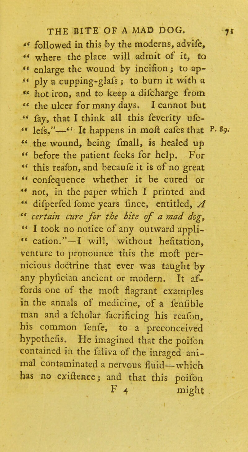 ** followed in this by the moderns, advife, ** where the place will admit of it, to 'f enlarge the wound by incifion; to ap- ply a cupping-glafs ; to burn it with a *' hot iron, and to keep a difcharge from  the ulcer for many days. I cannot but  fay, that I think all this feverity ufe-  lefs.—<r It happens in moft cafes that p« 89. ** the wound, being fmall, is healed up  before the patient feeks for help. For  this reafon, and becaufe it is of no great  confequence whether it be cured or *4 not, in the paper which I printed and  difperfed fome years fince, entitled, A ** certain cure for the bite of a ?nad dog,  I took no notice of any outward appli- M cation.—I will, without hefitation, venture to pronounce this the moft per- nicious dodrine that ever was taught by any phyfician ancient or modern. It af- fords one of the moft flagrant examples in the annals of medicine, of a fenfible man and a fcholar facrificing his reafon, his common fenfe, to a preconceived hypothefis. He imagined that the poifon contained in the faliva of the imaged ani- mal contaminated a nervous fluid—which has no exiftence; and that this poifon F 4 might