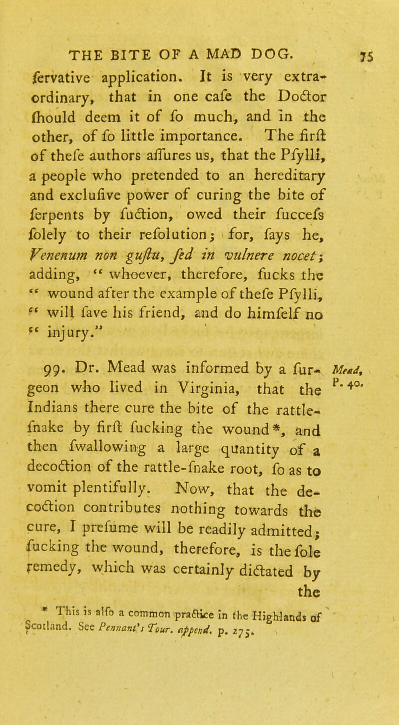 fervative application. It is very extra- ordinary, that in one cafe the Doctor mould deem it of fo much, and in the other, of fo little importance. The flrfl of thefe authors aiTures us, that the Pfylli, a people who pretended to an hereditary and exclufive power of curing the bite of ferpents by fuction, owed their fuccefs folely to their refolution; for, fays he, Venerium non guftu, fed in vulnere nocet-, adding, u whoever, therefore, fucks the  wound after the example of thefe Pfylli, ?< will fave his friend, and do himfelf no injury. 99. Dr. Mead was informed by a fur- Mead, geon who lived in Virginia, that the P4°' Indians there cure the bite of the rattle- make by firffc fucking the wound*, and then fwallowing a large quantity of a decoction of the rattle-fnake root, fo as to vomit plentifully. Now, that the de- coction contributes nothing towards the cure, I prefume will be readily admitted; fucking the wound, therefore, is the fole remedy, which was certainly dictated by the * This is alfo a common praftke in the Highlands of Scotland. See Pennant's Tour, append, p. 275.