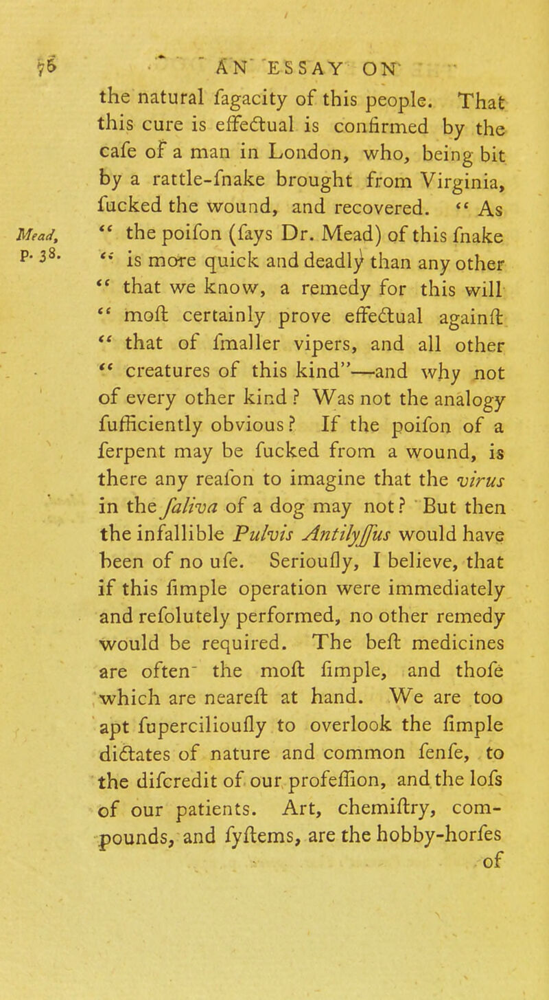 the natural fagacity of this people. That this cure is effectual is confirmed by the cafe of a man in London, who, being bit by a rattle-fnake brought from Virginia, fucked the wound, and recovered.  As  the poifon (fays Dr. Mead) of this fnake is more quick and deadl^ than any other  that we know, a remedy for this will  moft certainly prove effectual againfl V that of fmaller vipers, and all other  creatures of this kind—and why not of every other kind ? Was not the analogy fufficiently obvious ? If the poifon of a ferpent may be fucked from a wound, is there any realbn to imagine that the virus in the faliva of a dog may not ? But then the infallible Puhis Antilyjfus would have been of no ufe. Serioufly, I believe, that if this fimple operation were immediately and refolutely performed, no other remedy would be required. The beft medicines are often the moft fimple, and thofe which are neareft at hand. We are too apt fupercilioufly to overlook the fimple dictates of nature and common fenfe, to the difcredit of our profeflion, and the lofs of our patients. Art, chemiftry, com- pounds, and fyftems, are the hobby-horfes