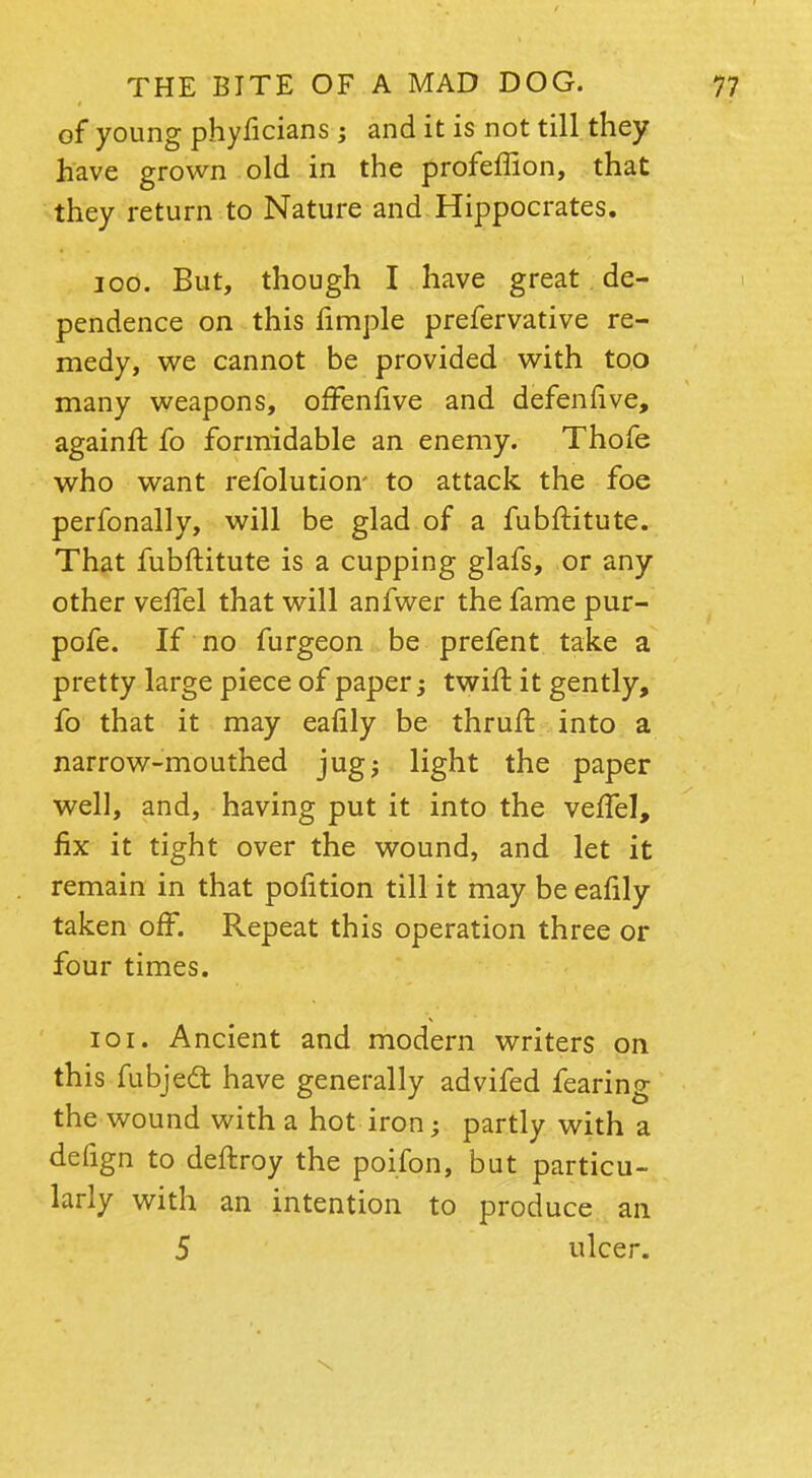 of young phyficians; and it is not till they have grown old in the profeffion, that they return to Nature and Hippocrates. 100. But, though I have great de- pendence on this fimple prefervative re- medy, we cannot be provided with too many weapons, offenfive and defenfive, againft fo formidable an enemy. Thofe who want refolution- to attack the foe perfonally, will be glad of a fubftitute. That fubftitute is a cupping glafs, or any other veffel that will anfwer the fame pur- pofe. If no furgeon be prefent take a pretty large piece of paper; twift it gently, fo that it may eafily be thruft into a narrow-mouthed jug; light the paper well, and, having put it into the veffel, fix it tight over the wound, and let it remain in that pofition till it may be eafily taken off. Repeat this operation three or four times. 101. Ancient and modern writers on this fubjedt have generally advifed fearing the wound with a hot iron; partly with a defign to deftroy the poifon, but particu- larly with an intention to produce an 5 ulcer.