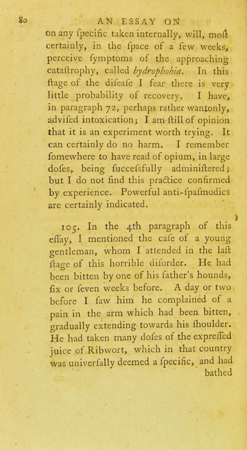 on any fpecific taken internally, will, mod: certainly, in the fpace of a few weeks, perceive fymptoms of the approaching cataftrophy, called hydrophobia. In this ftage of the difeafe I fear there is very little probability of recovery. I have, in paragraph 72, perhaps rather wantonly, advifed intoxication; I am ftill of opinion that it is an experiment worth trying. It can certainly do no harm. I remember fomewhere to have read of opium, in large dofes, being fuccefsfully adminifteredj but I do not find this practice confirmed A. by experience. Powerful anti-fpafmodics are certainly indicated. 105. In the 4th paragraph of this eflay, I mentioned the cafe of a young gentleman, whom I attended in the laft ftan-e of this horrible diforder. He had been bitten by one of his father's hounds, lix or feven weeks before. A day or two before I faw him he complained of a pain in the arm which had been bitten, gradually extending towards his moulder. He had taken many dofes of the expreifed juice of Ribwort, which in that country was univerfally deemed a fpecific, and had bathed