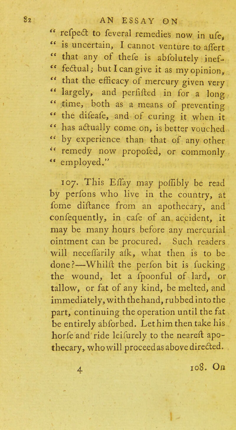  refpect to feveral remedies now in ufe,  is uncertain, I cannot venture to affert  that any of thefe is abfolutely inef-  fectual; but I can give it as my opinion,  that the efficacy of mercury given very  largely, and perfifted in for a long  time, both as a means of preventing  the difeafe, and of curing it when it  has actually come on, is better vouched  by experience than that of any other  remedy now propofed, or commonly  employed. 107. This E/Tay may poffibly be read by perfons who live in the country, at fome distance from an apothecary, and confequently, in cafe of an accident, it may be many hours before any mercurial ointment can be procured. Such readers will neceffarily alk, what then is to be done?—Whilft the perfon bit is fucking the wound, let a fpoonful of lard, or tallow, or fat of any kind, be melted, and immediately, withthehand, rubbed into the part, continuing the operation until the fat be entirely abforbed. Let him then take his horfe and' ride leifurely to the neareil apo- thecary, who will proceed as above directed. 4 108. On