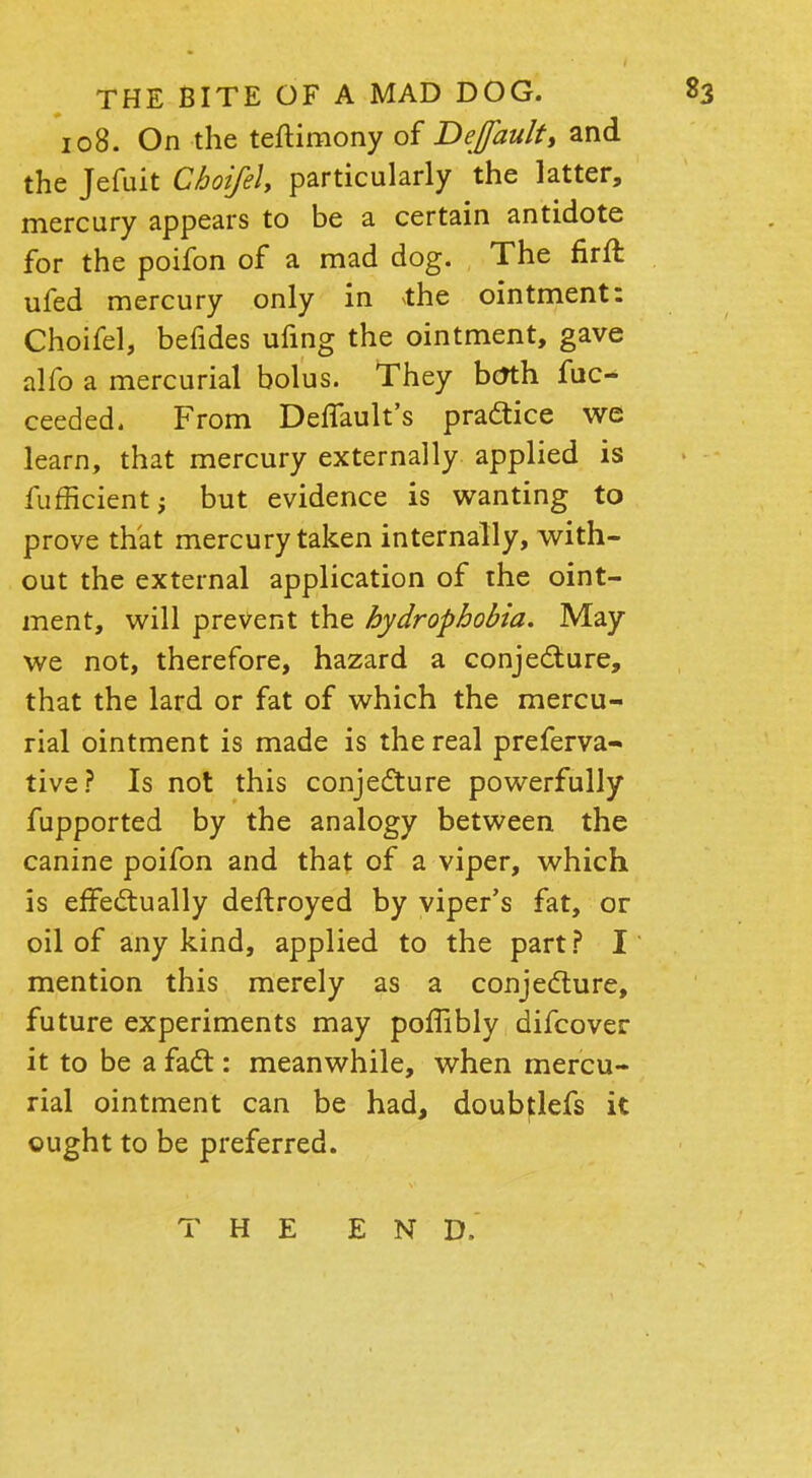 108. On the teftimony of Default, and the Jefuit Cboifel, particularly the latter, mercury appears to be a certain antidote for the poifon of a mad dog. The firft ufed mercury only in the ointment: Choifel, befides ufing the ointment, gave alfo a mercurial bolus. They btfth fuc- ceeded. From Default's practice we learn, that mercury externally applied is fufficient; but evidence is wanting to prove that mercury taken internally, with- out the external application of the oint- ment, will prevent the hydrophobia. May we not, therefore, hazard a conjecture, that the lard or fat of which the mercu- rial ointment is made is the real preferva- tive? Is not this conjecture powerfully fupported by the analogy between the canine poifon and that of a viper, which is effectually deftroyed by viper's fat, or oil of any kind, applied to the part? I mention this merely as a conjecture, future experiments may poffibly difcover it to be a fact: meanwhile, when mercu- rial ointment can be had, doubtlefs it ought to be preferred. THE END.