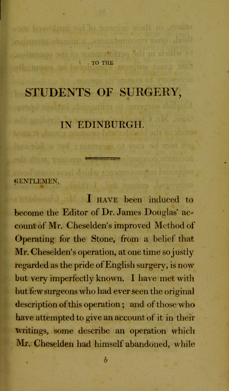 STUDENTS OF SURGERY, IN EDINBURGH. GENTLEMEN, I have been induced to become the Editor of Dr. James Douglas’ ac- count of Mr. Cheselden’s improved Method of Operating for the Stone, from a belief that Mr. Cheselden’s operation, at one time so justly regarded as the pride of English surgery, is now but very imperfectly known. I have met with but few surgeons who had ever seen the original description of this operation; and of those who have attempted to give an account of it in their Writings, some describe an operation which Mr, Cheselden had himself abandoned, while b