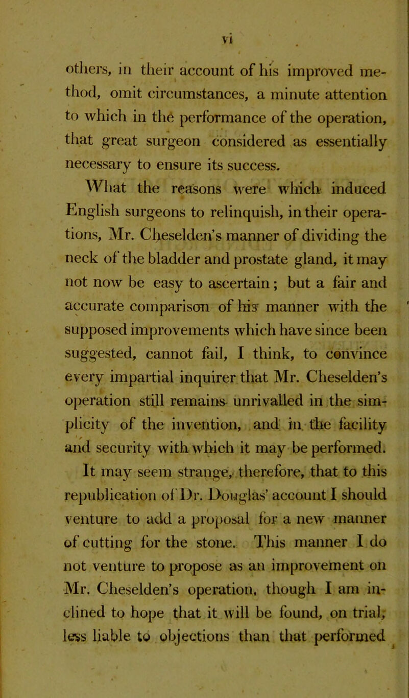 others, in their account of his improved me- thod, omit circumstances, a minute attention to which in the performance of the operation, that great surgeon considered as essentially necessary to ensure its success. What the reasons were which induced English surgeons to relinquish, in their opera- tions, Mr. Cheselden’s manner of dividing the neck of' the bladder and prostate gland, it may not now be easy to ascertain; but a fair and accurate comparison of his manner with the supposed improvements which have since been suggested, cannot fail, I think, to convince every impartial inquirer that Mr. Cheselden’s operation still remains unrivalled in the sim- plicity of the invention, and in die facility and security with which it may be performed. It may seem strange,therefore, that to this republication of Dr. Douglas’ account I should venture to add a proposal for a new maimer of cutting for the stone. This manner I do not venture to propose as an improvement on Mr. Cheselden’s operation, though I am in- clined to hope that it will be found, on trial; less liable to objections than that performed