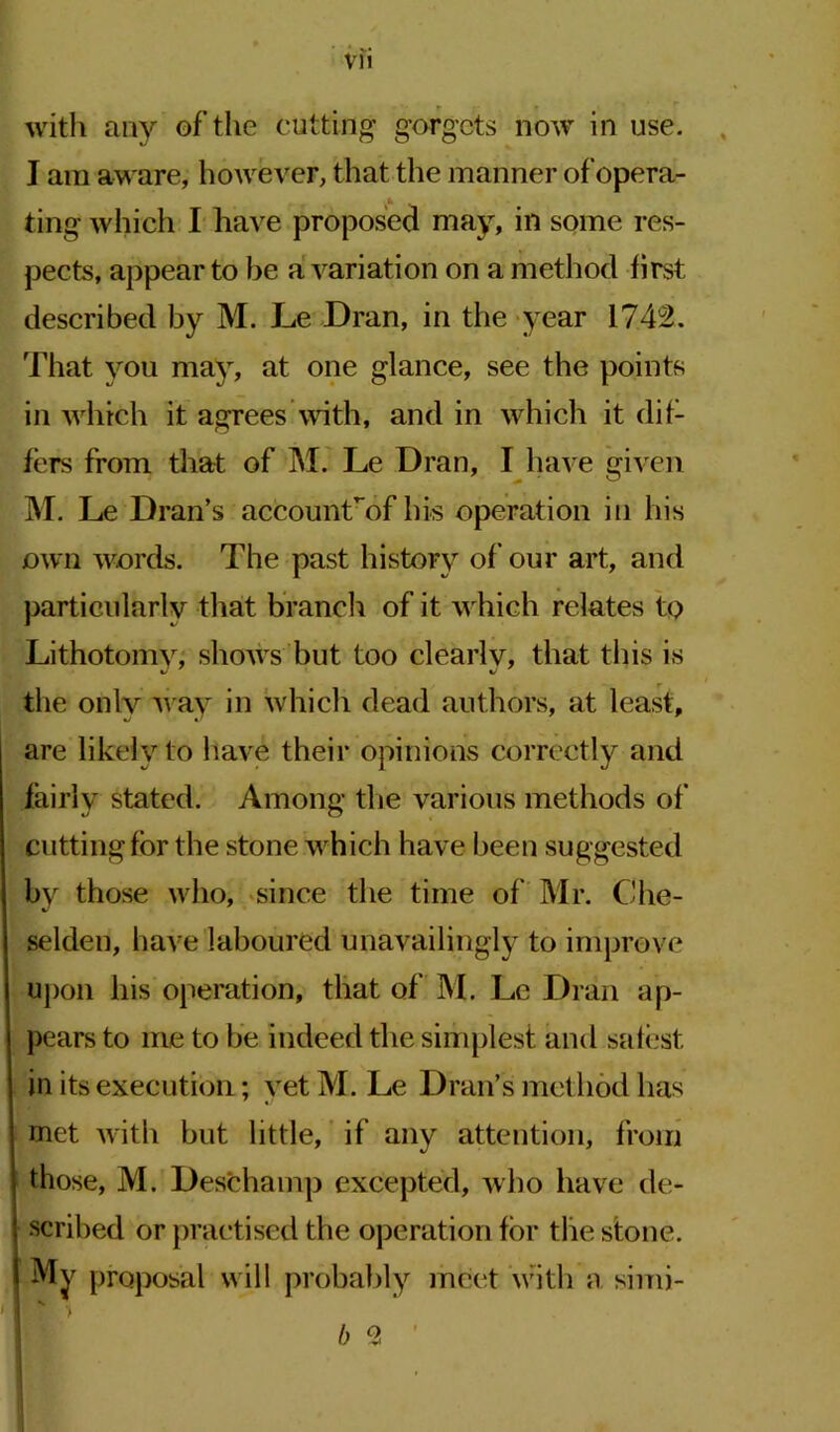 I am aware, however, that the manner of opera- *k ting which I have proposed may, in some res- pects, appear to be a variation on a method first described by M. Le Dran, in the year 1742. That you may, at one glance, see the points in which it agrees with, and in which it dif- fers from that of M. Le Dran, I have given M. Le Dran’s accounfof his operation in his own words. The past history of our art, and particularly that branch of it w hich relates tp Lithotomy, shows but too clearly, that this is the only way in which dead authors, at least, are likely to have their opinions correctly and fairly stated. Among the various methods of cutting for the stone w hich have been suggested by those who, since the time of Mr. Che- selden, have laboured unavailingly to improve upon his operation, that of M. Le Dran ap- pears to ine to be indeed the simplest and safest in its execution; yet M. Le Dran’s method has met with but little, if any attention, from those, M. Deschamp excepted, who have de- scribed or practised the operation for the stone. Mv proposal will probably meet with a simi- b 2 '