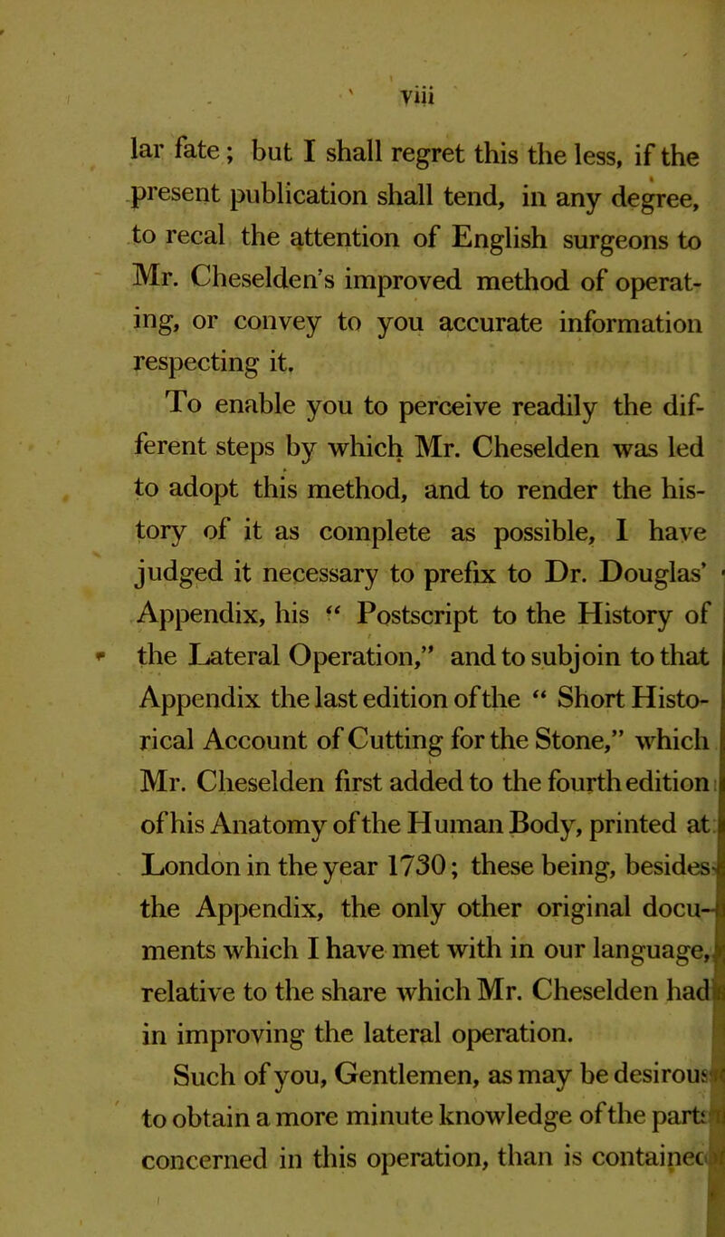 yiii lar fate; but I shall regret this the less, if the present publication shall tend, in any degree, to recal the attention of English surgeons to Mr. Cheselden’s improved method of operat- ing, or convey to you accurate information respecting it. To enable you to perceive readily the dif- ferent steps by which Mr. Cheselden was led to adopt this method, and to render the his- tory of it as complete as possible, I have judged it necessary to prefix to Dr. Douglas’ ■ Appendix, his “ Postscript to the History of / * the Lateral Operation,” and to subjoin to that Appendix the last edition of the “ Short Histo- rical Account of Cutting for the Stone,” which Mr. Cheselden first added to the fourth edition of his Anatomy of the Human Body, printed at London in the year 1730; these being, besides- the Appendix, the only other original docu- ments which I have met with in our language, relative to the share which Mr. Cheselden had in improving the lateral operation. Such of you, Gentlemen, as may be desirous to obtain a more minute knowledge of the parti ti concerned in this operation, than is contained* I
