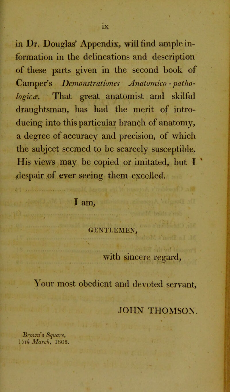 in Dr. Douglas’ Appendix, will find ample in- formation in the delineations and description of these parts given in the second book of Camper’s Demonstrationes Anatomico - patho- logic#. That great anatomist and skilful draughtsman, has had the merit of intro- ducing into this particular branch of anatomy, a degree of accuracy and precision, of which the subject seemed to be scarcely susceptible. His views may be copied or imitated, but I despair of ever seeing them excelled. I am GENTLEMEN with sincere regard, Your most obedient and devoted servant, JOHN THOMSON. Brown’s Square, ] 5 th March, 1808.