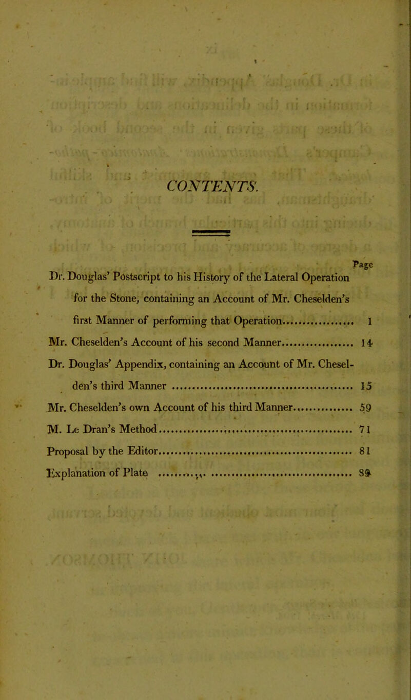 CONTENTS. , . : I ! ;■ . , : \ Page Dr. Douglas’ Postscript to his History of the Lateral Operation for the Stone, containing an Account of Mr. Cheselden’s first Manner of performing that Operation 1 Mr. Cheselden’s Account of his second Manner 14- Dr. Douglas’ Appendix, containing an Account of Mr. Chesel- den’s third Manner 15 Mr. Cheselden’s own Account of his third Manner 59 r v * M. Le Dran’s Method 71 Proposal by the Editor 81 Explanation of Plate ...., 80