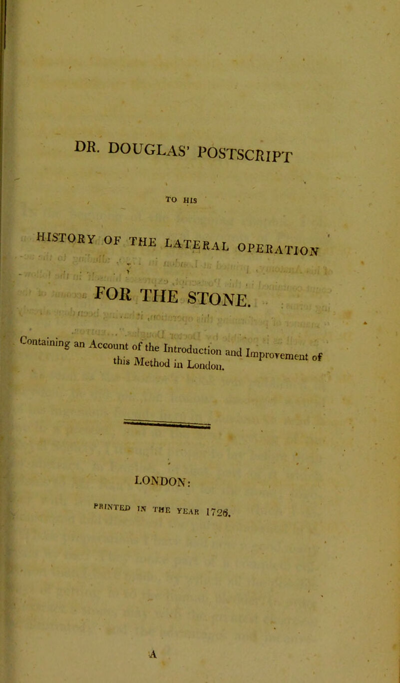 DR. DOUGLAS’ POSTSCRIPT TO HIS HISTORY OF THU LATERAL OPERATION > i • FOR THE STONE. • > tit •- • ; - ■ ■ O'XUt (il Containing an Account of the Introduction , this Method in London. and Improvement of LONDON: PRINTEn IN THE year 172(5,