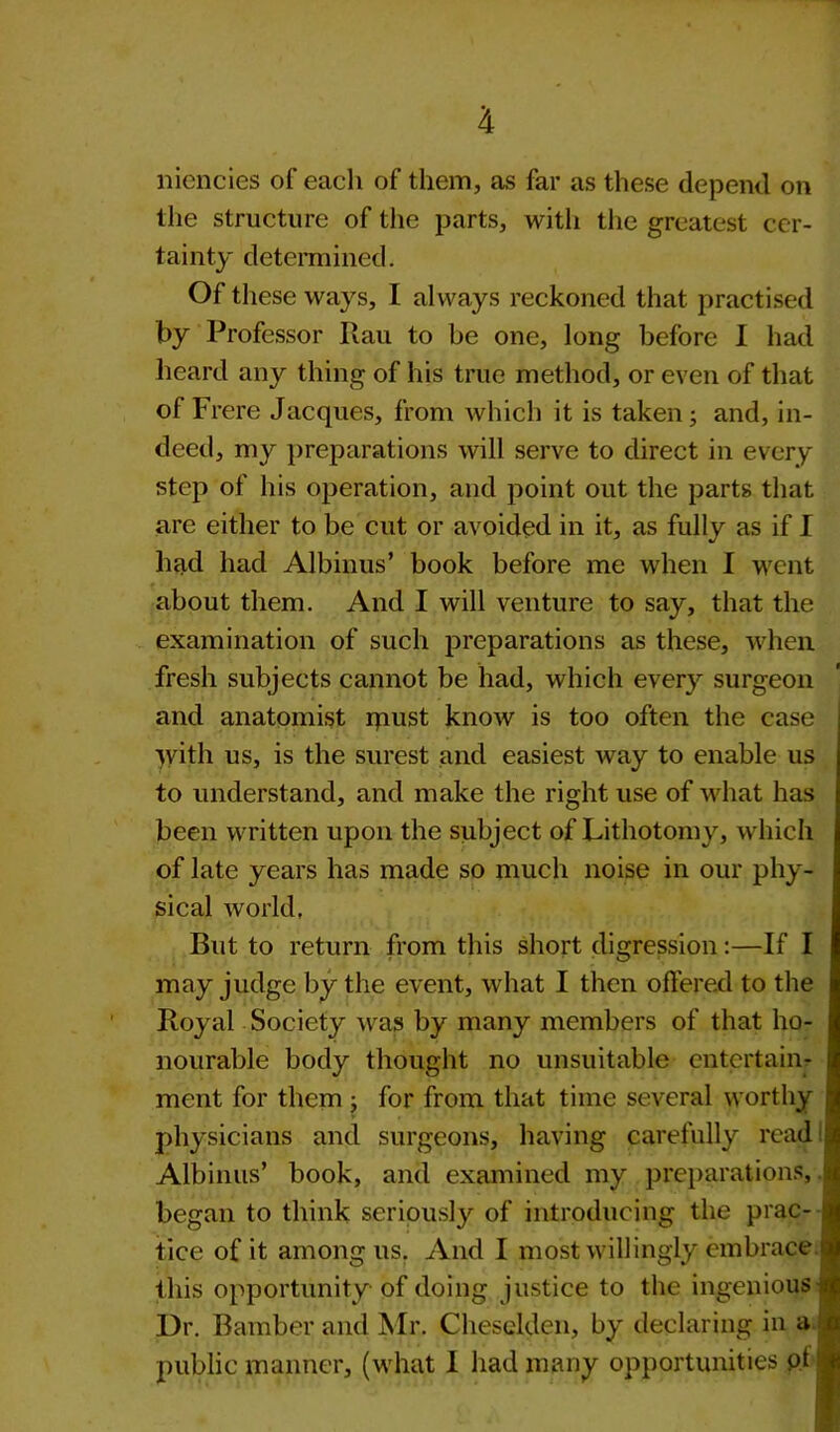 niencies of each of them, as far as these depend on the structure of the parts, with the greatest cer- tainty determined. Of these ways, I always reckoned that practised by Professor Rau to be one, long before I had heard any thing of his true method, or even of that of Frere Jacques, from which it is taken; and, in- deed, my preparations will serve to direct in every step of his operation, and point out the parts that are either to be cut or avoided in it, as fully as if I had had Albinus’ book before me when I went about them. And I will venture to say, that the examination of such preparations as these, when fresh subjects cannot be had, which every surgeon and anatomist rpust know is too often the case yvith us, is the surest and easiest way to enable us to understand, and make the right use of what has been written upon the subject of Lithotomy, which of late years has made so much noise in our phy- sical world, But to return from this short digression:—If I may judge by the event, what I then offered to the Royal Society was by many members of that ho- nourable body thought no unsuitable entertain- ment for them ; for from that time several worthy physicians and surgeons, having carefully read Albinus’ book, and examined my preparations, began to think seriously of introducing the prac- tice of it among us. And I most willingly embrace this opportunity of doing justice to the ingenious Dr. Bamber and Mr. Cheselden, by declaring in a public manner, (what I had many opportunities of :