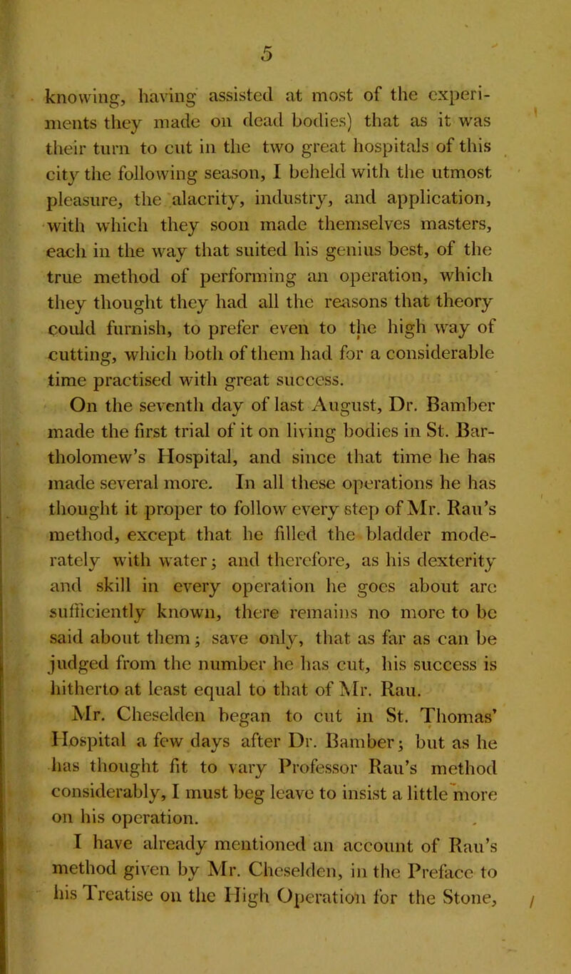 knowing, having assisted at most of the experi- ments they made on dead bodies) that as it was their turn to cut in the two great hospitals of this city the following season, I beheld with the utmost pleasure, the alacrity, industry, and application, with which they soon made themselves masters, each in the way that suited his genius best, of the true method of performing an operation, which they thought they had all the reasons that theory could furnish, to prefer even to the high way of cutting, which both of them had for a considerable time practised with great success. On the seventh day of last August, Dr. Bamber made the first trial of it on living bodies in St. Bar- tholomew’s Hospital, and since that time he has made several more. In all these operations he has thought it proper to follow every step of Mr. Rau’s method, except that he filled the bladder mode- rately with water; and therefore, as his dexterity and skill in every operation he goes about arc sufficiently known, there remains no more to be said about them; save only, that as far as can be judged from the number he has cut, his success is hitherto at least equal to that of Mr. Rau. Mr. Cheselden began to cut in St. Thomas’ Hospital a few days after Dr. Bamber; but as he has thought fit to vary Professor Rau’s method considerably, I must beg leave to insist a little more on his operation. I have already mentioned an account of Rau’s method given by Mr. Cheselden, in the Preface to his Treatise on the High Operation for the Stone, /