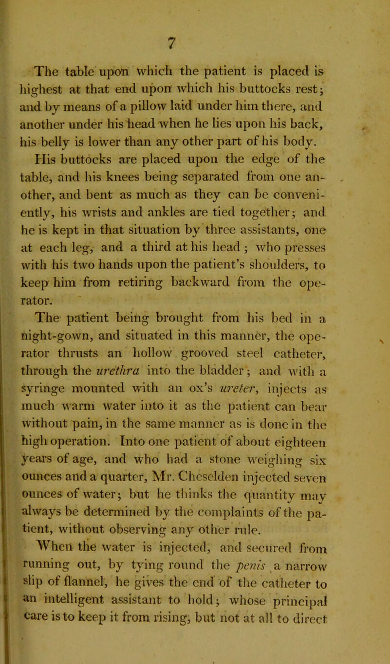 The table upon which the patient is placed is highest at that end upon which his buttocks rest; and by means of a pillow laid under him there, and another under his head when he lies upon his back, his belly is lower than any other part of his body. His buttocks are placed upon the edge of the table, and his knees being separated from one an- . other, and bent as much as they can be conveni- ently, his wrists and ankles are tied together; and he is kept in that situation by three assistants, one at each leg, and a third at his head; who presses with his two hands upon the patient’s shoulders, to keep him from retiring backward from the ope- rator. The patient being brought from his bed in a night-gown, and situated in this manner, the ope- rator thrusts an hollow grooved steel catheter, through the urethra into the bladder; and with a syringe mounted with an ox’s ureter, injects as much warm water into it as the patient can bear without pain, in the same manner as is done in the high operation. Into one patient of about eighteen years of age, and who had a stone weighing six ounces and a quarter, Mr. Cheselden injected seven ounces of water; but he thinks the quantity may always be determined by the complaints of the pa- tient, without observing any other rule. When the water is injected, and secured front running out, by tying round the penis a narrow slip of flannel, he gives the end of the catheter to an intelligent assistant to hold; whose principal care is to keep it from rising, but not at all to direct