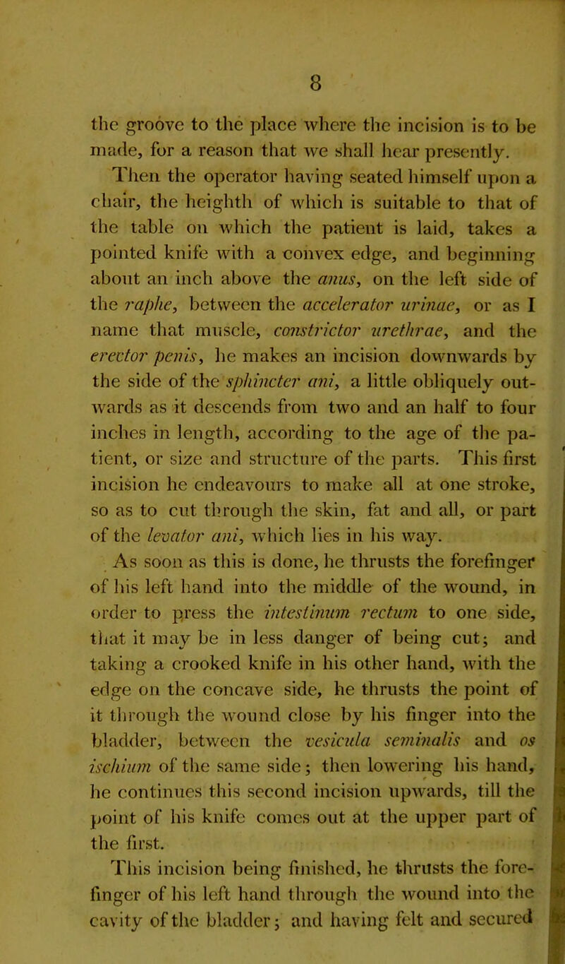 the groove to the place where the incision is to be made, for a reason that we shall hear presently. Then the operator having seated himself upon a chair, the heighth of which is suitable to that of the table on which the patient is laid, takes a pointed knife with a convex edge, and beginning about an inch above the anus, on the left side of the raphe, between the accelerator urinae, or as I name that muscle, constrictor urethrae, and the erector penis, he makes an incision downwards by the side of the sphincter ani, a little obliquely out- wards as it descends from two and an half to four inches in length, according to the age of the pa- tient, or size and structure of the parts. This first incision he endeavours to make all at one stroke, so as to cut through the skin, fat and all, or part of the levator ani, which lies in his way. As soon as this is done, he thrusts the forefinger of his left hand into the middle of the wound, in order to press the intestinum rectum to one side, that it may be in less danger of being cut; and taking a crooked knife in his other hand, with the edge on the concave side, he thrusts the point of it through the wound close by his finger into the bladder, between the vesicula semvnalis and os ischium of the same side; then lowering his hand, he continues this second incision upwards, till the point of his knife comes out at the upper part of the first. This incision being finished, he thrusts the fore- finger of his left hand through the wound into the cavity of the bladder; and having felt and secured