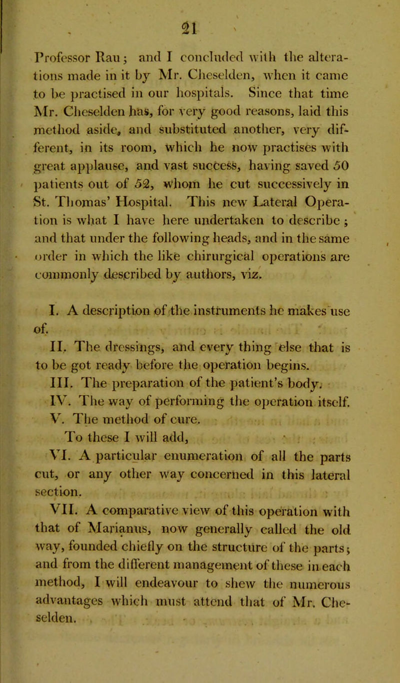 Professor Rau; and I concluded with the altera- tions made in it by Mr. Cheselden, when it came to be practised in our hospitals. Since that time Mr. Cheselden has, for very good reasons, laid this method aside, and substituted another, very dif- ferent, in its room, which he now practises with great applause, and vast success, having saved 50 patients out of 52, whom he cut successively in St. Thomas’ Hospital. This new Lateral Opera- tion is what I have here undertaken to describe ; and that under the following heads, and in the same order in which the like chirurgical operations are commonly described by authors, viz. I. A description of the instruments he makes use of. II. The dressings, and every thing else that is to be got ready before the operation begins. III. The preparation of the patient’s body. IV. The way of performing the operation itself. V. The method of cure. To these I will add, VI. A particular enumeration of all the parts cut, or any other way concerned in this lateral section. r ' • ..... VII. A comparative view of this operation with that of Marianus, now generally called the old way, founded chiefly on the structure of the parts; and from the different management of these in each method, I will endeavour to shew the numerous advantages which must attend that of Mr. Che- selden.