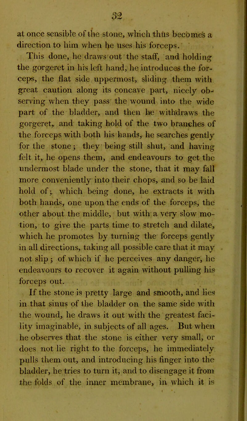 at once sensible of the stone, which thus becomes a direction to him when he uses his forceps. This done, he draws out the staff, and holding the gorgeret in li'rs left hand, he introduces the for- ceps, the flat side uppermost, sliding them with great caution along its concave part, nicely ob- serving when they pass the wound into the wide part of the bladder, and then he withdraws the gorgeret, and taking hold of the two branches of the forceps with both his hands, he searches gently for the stone; they being still shut, and having felt it, he opens them, and endeavours to get the undermost blade under the stone, that it may fall more conveniently into their chops, and so be laid hold of; which being done, he extracts it with both hands, one upon the ends of the forceps, the other about the middle, but with a very slow mo- tion, to give the parts time to stretch and dilate, which he promotes by turning the forceps gently in all directions, taking all possible care that it may not slip ; of which if lie perceives any danger, he endeavours to recover it again without pulling his forceps out. If the stone is pretty large and smooth, and lies in that sinus of the bladder on the same side with the wound, he draws it out with the greatest faci- lity imaginable, in subjects of all ages. But when he observes that the stone is either very small, or does not lie right to the forceps, he immediately pulls them out, and introducing his finger into the bladder, he tries to turn it, and to disengage it from the folds of the inner membrane, in which it is