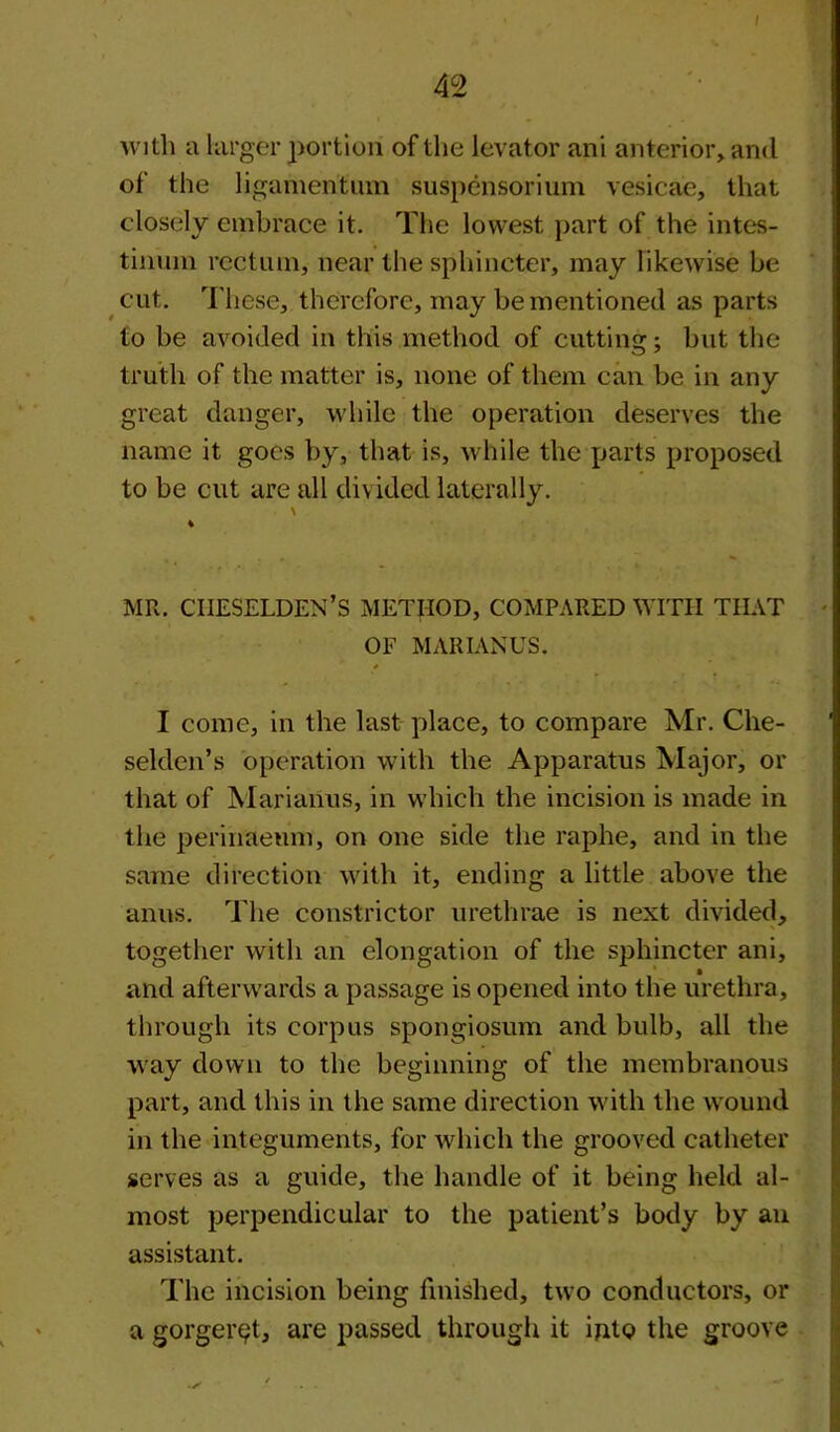 / 42 with a larger portion of the levator ani anterior, and of the ligamentum suspensorium vesicae, that closely embrace it. The lowest part of the intes- tinum rectum, near the sphincter, may likewise be cut. These, therefore, may be mentioned as parts to be avoided in this method of cutting; but the truth of the matter is, none of them can be in any great danger, while the operation deserves the name it goes by, that is, while the parts proposed to be cut are all divided laterally. MR. CIIESELDEN’S METHOD, COMPARED WITH THAT OF MARIANUS. * I come, in the last place, to compare Mr. Clie- selden’s operation with the Apparatus Major, or that of Marianus, in which the incision is made in the perinaeum, on one side the raphe, and in the same direction with it, ending a little above the anus. The constrictor urethrae is next divided, together with an elongation of the sphincter ani, and afterwards a passage is opened into the urethra, through its corpus spongiosum and bulb, all the way down to the beginning of the membranous part, and this in the same direction with the wound in the integuments, for which the grooved catheter serves as a guide, the handle of it being held al- most perpendicular to the patient’s body by an assistant. The incision being finished, two conductors, or a gorger$t, are passed through it into the groove