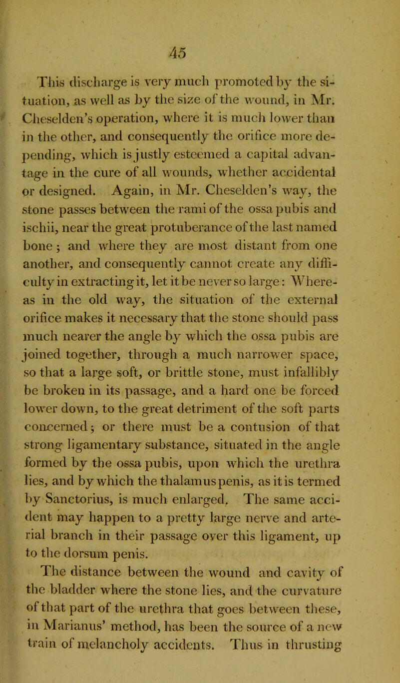 This discharge is very much promoted by the si- tuation, as well as by the size of the wound, in Mr. Cheselden’s operation, where it is much lower than in the other, and consequently the orifice more de- pending, which is justly esteemed a capital advan- tage in the cure of all wounds, whether accidental or designed. Again, in Mr. Cheselden’s way, the stone passes between the rami of the ossa pubis and ischii, near the great protuberance of the last named bone; and where they are most distant from one another, and consequently cannot create any diffi- culty in extracting it, let it be never so large: Where- as in the old way, the situation of the external orifice makes it necessary that the stone should pass much nearer the angle by which the ossa pubis are joined together, through a much narrower space, so that a large soft, or brittle stone, must infallibly be broken in its passage, and a hard one be forced lower down, to the great detriment of the soft parts concerned; or there must be a contusion of that strong ligamentary substance, situated in the angle formed by the ossa pubis, upon which the urethra lies, and by which the thalamus penis, as it is termed by Sanctorius, is much enlarged. The same acci- dent may happen to a pretty large nerve and arte- rial branch in their passage oyer this ligament, up to the dorsum penis. The distance between the wound and cavity of the bladder where the stone lies, and the curvature of that part of the urethra that goes between these, in Marianus’ method, has been the source of a new train of melancholy accidents. Thus in thrusting